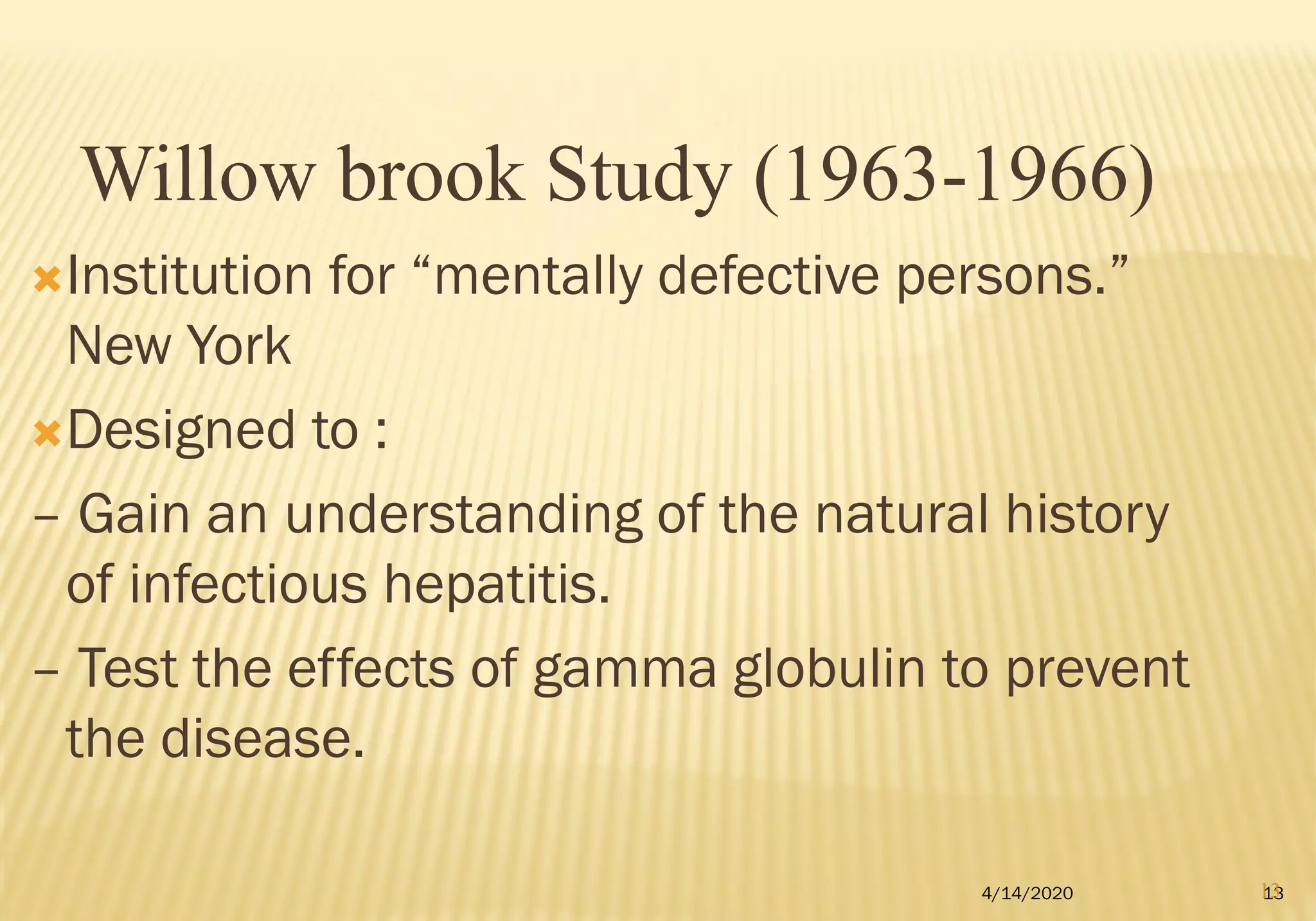Institution for “mentally defective persons.”
New York
Designed to :
– Gain an understanding of the natural history
of infectious hepatitis.
– Test the effects of gamma globulin to prevent
the disease.
4/14/2020 13
Willow brook Study (1963-1966)
13
 