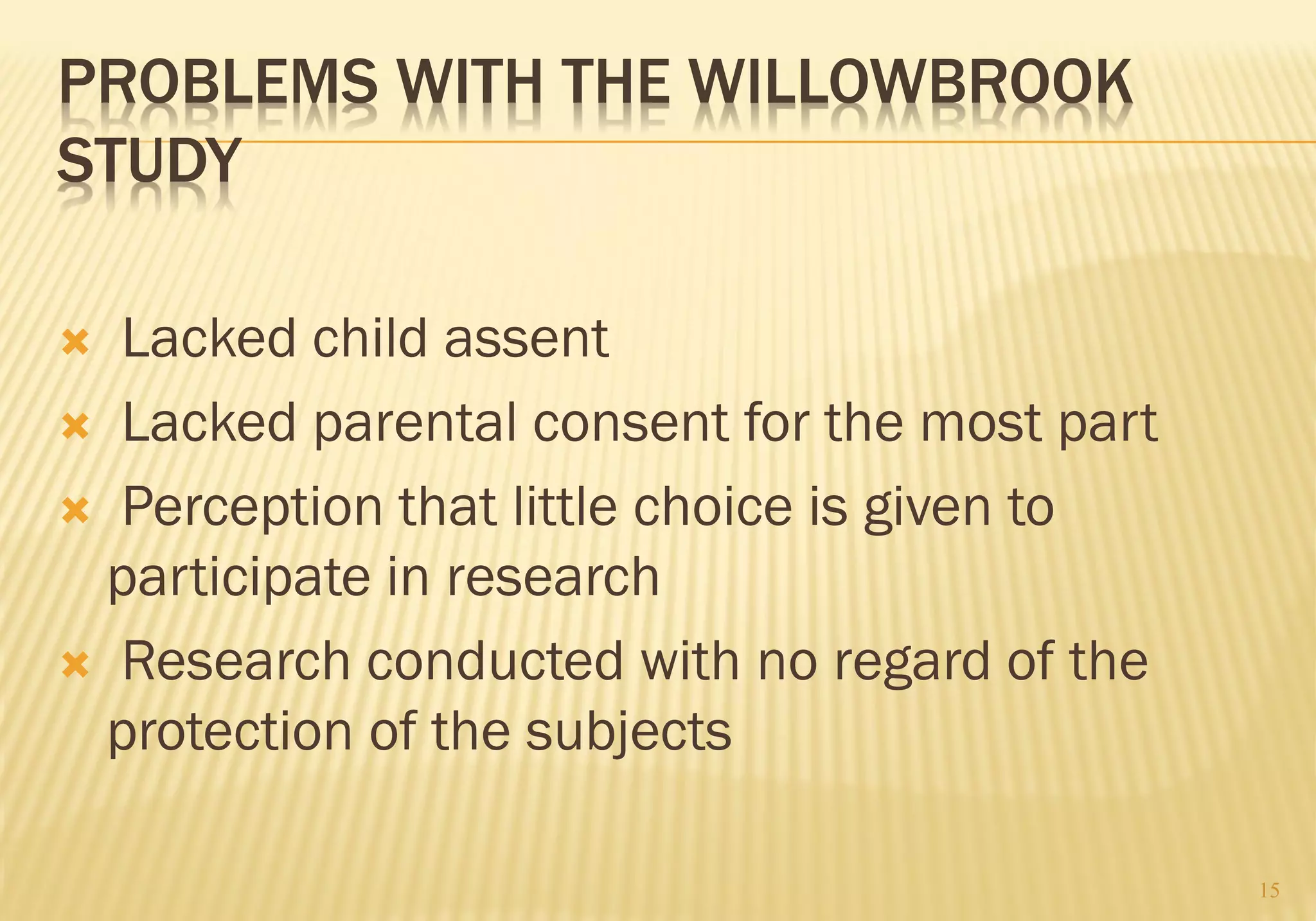 PROBLEMS WITH THE WILLOWBROOK
STUDY
 Lacked child assent
 Lacked parental consent for the most part
 Perception that little choice is given to
participate in research
 Research conducted with no regard of the
protection of the subjects
15
 