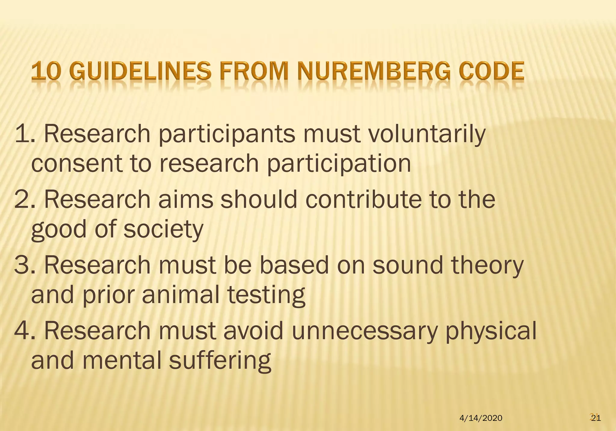 1. Research participants must voluntarily
consent to research participation
2. Research aims should contribute to the
good of society
3. Research must be based on sound theory
and prior animal testing
4. Research must avoid unnecessary physical
and mental suffering
4/14/2020 2121
 
