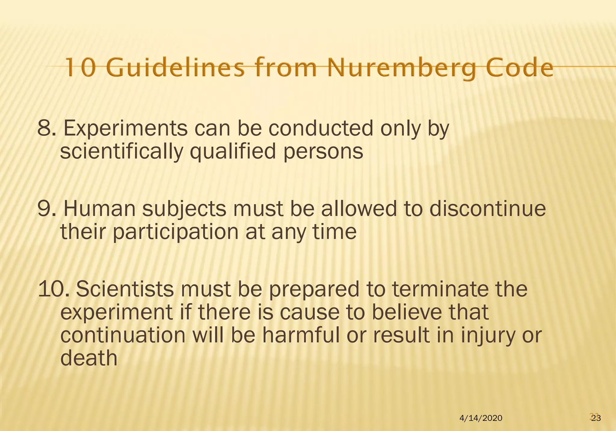 8. Experiments can be conducted only by
scientifically qualified persons
9. Human subjects must be allowed to discontinue
their participation at any time
10. Scientists must be prepared to terminate the
experiment if there is cause to believe that
continuation will be harmful or result in injury or
death
234/14/2020 23
 