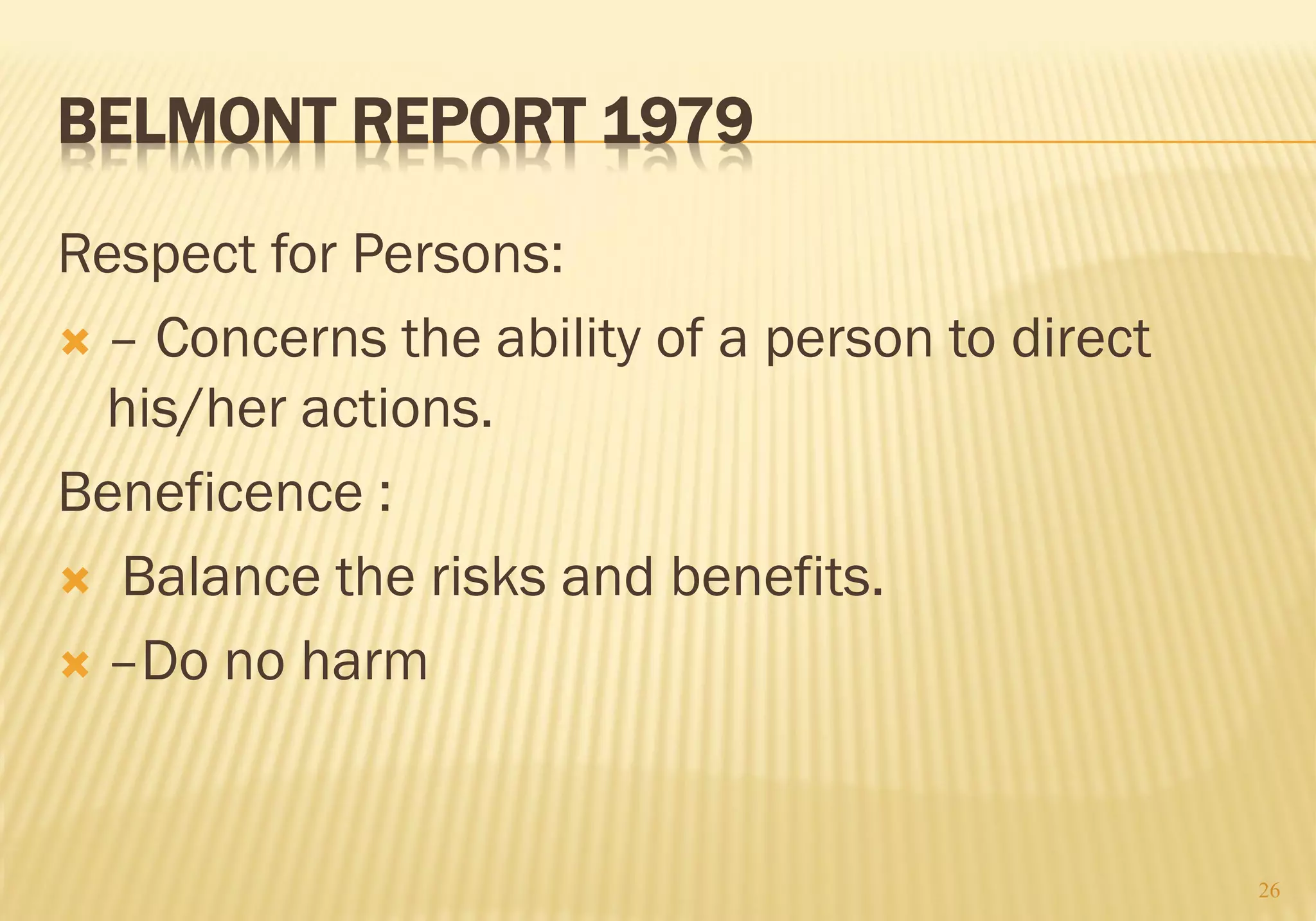 BELMONT REPORT 1979
Respect for Persons:
 – Concerns the ability of a person to direct
his/her actions.
Beneficence :
 Balance the risks and benefits.
 –Do no harm
26
 