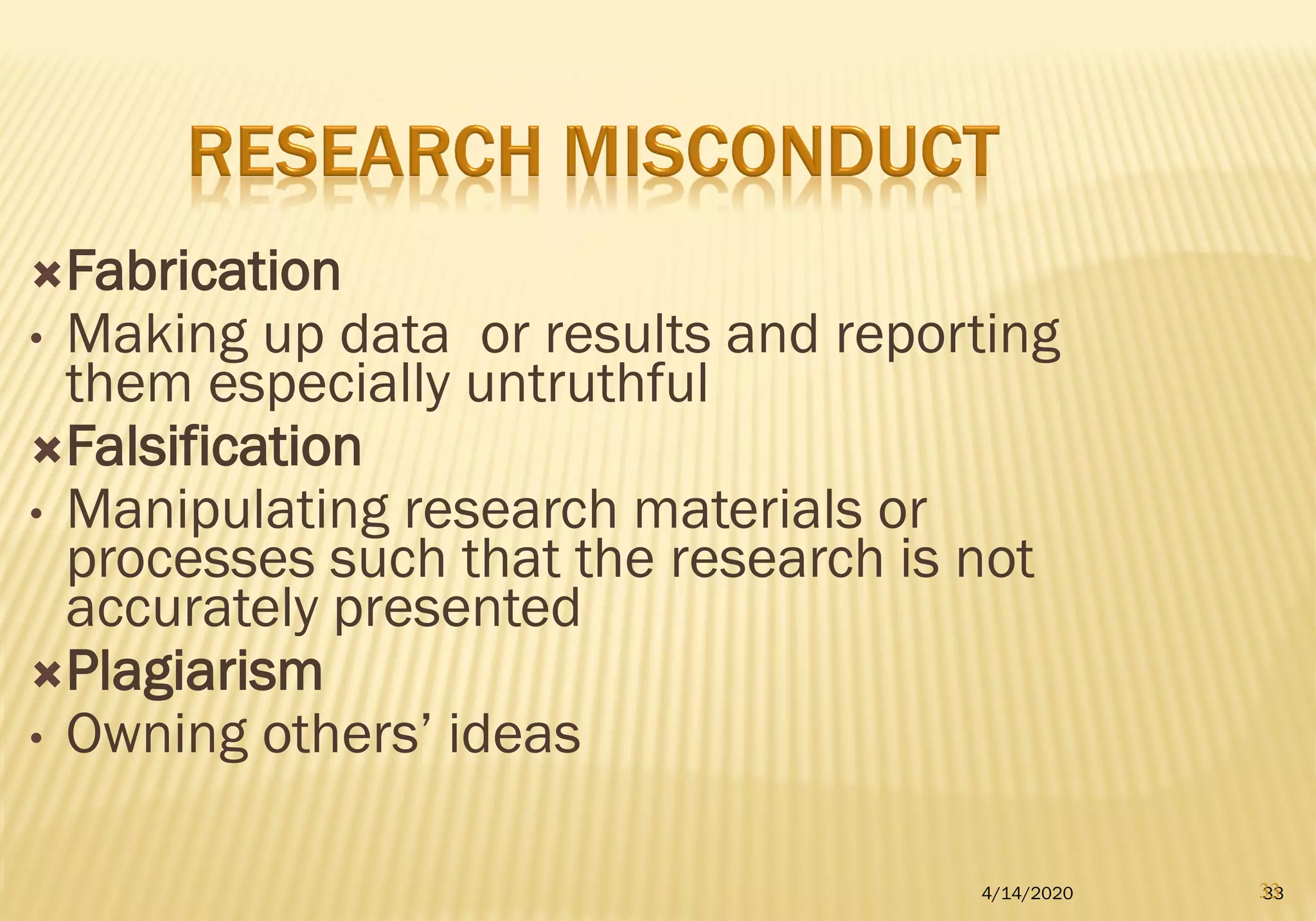 Fabrication
• Making up data or results and reporting
them especially untruthful
Falsification
• Manipulating research materials or
processes such that the research is not
accurately presented
Plagiarism
• Owning others’ ideas
4/14/2020 3333
 