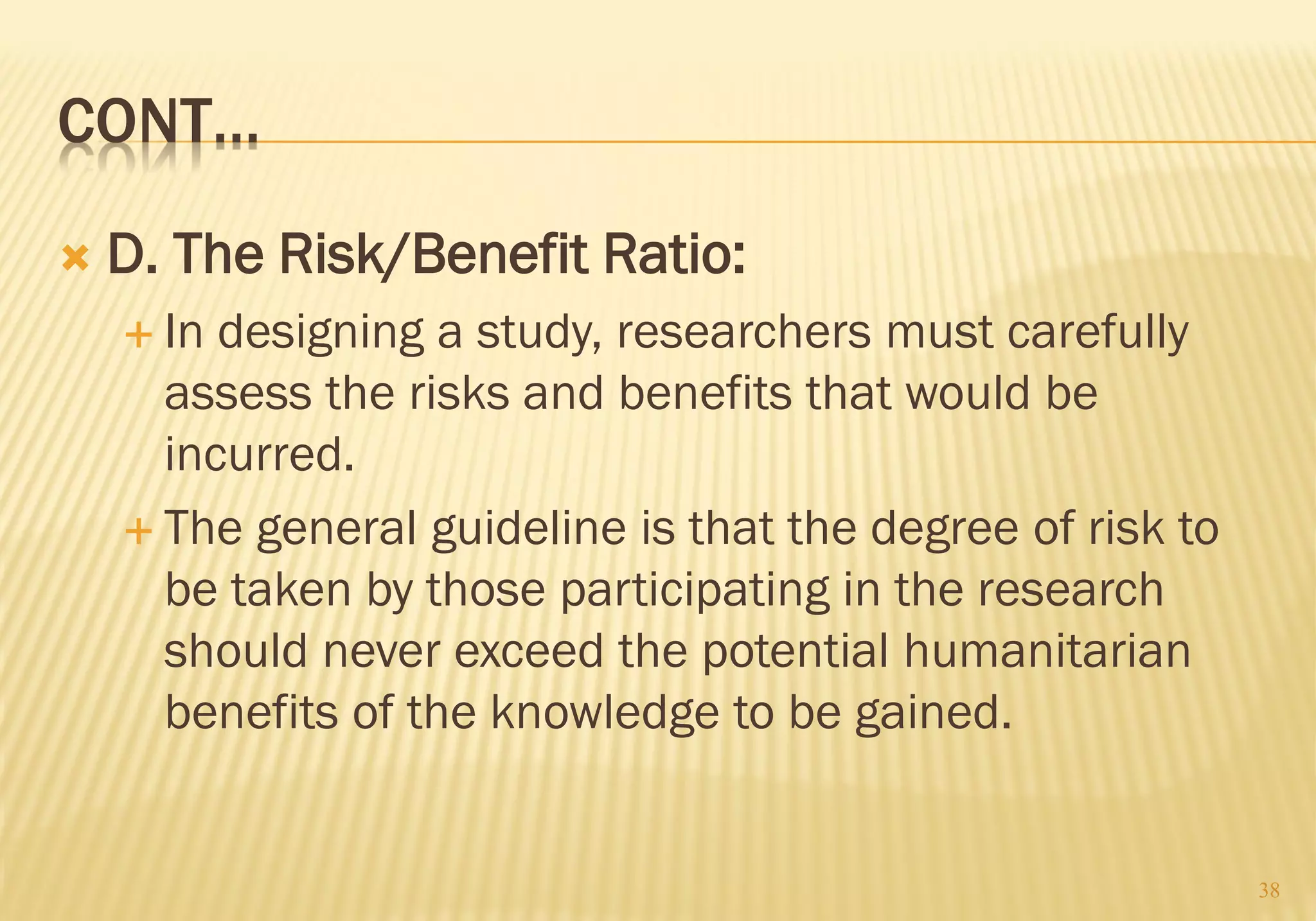 CONT…
 D. The Risk/Benefit Ratio:
 In designing a study, researchers must carefully
assess the risks and benefits that would be
incurred.
 The general guideline is that the degree of risk to
be taken by those participating in the research
should never exceed the potential humanitarian
benefits of the knowledge to be gained.
38
 