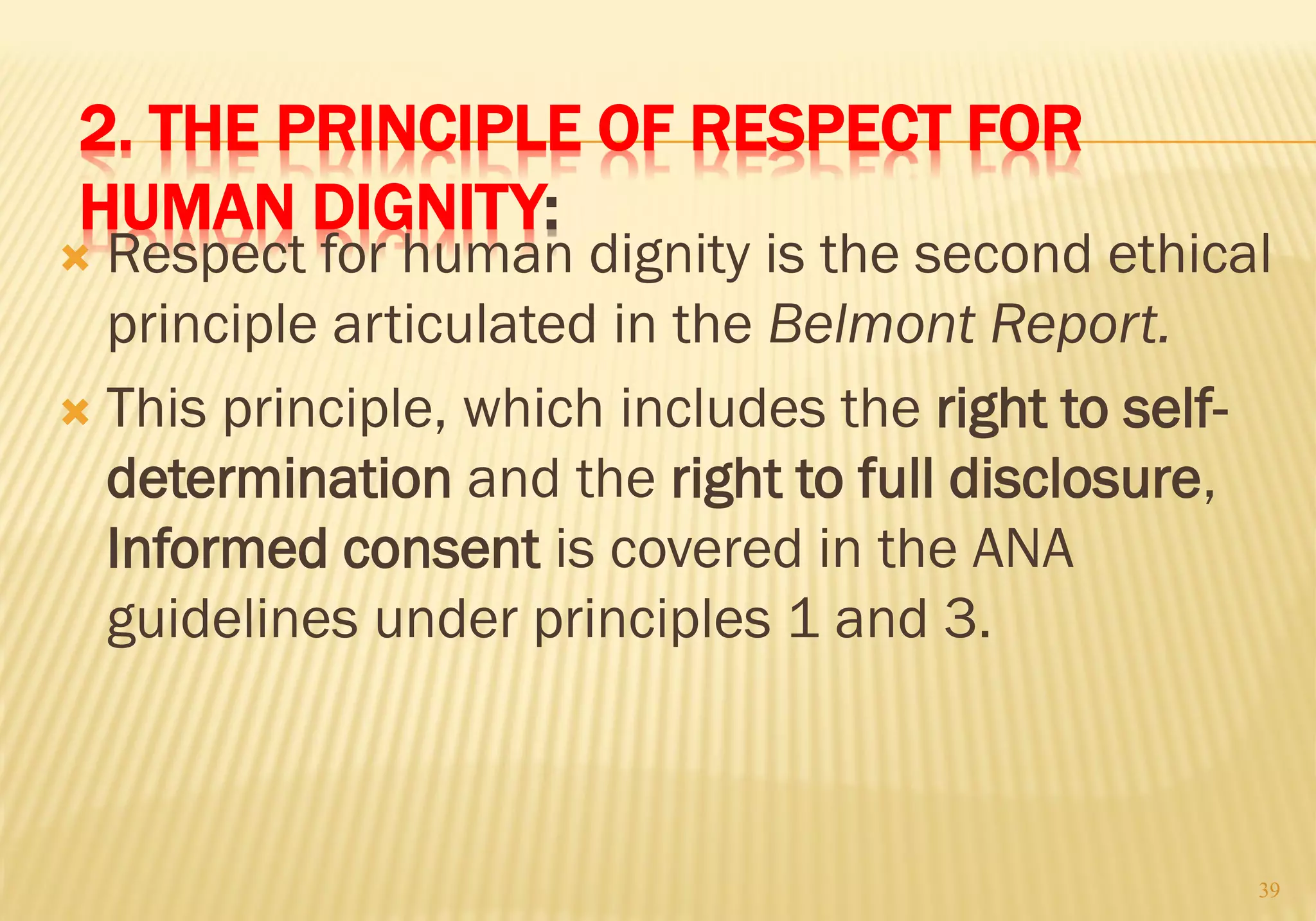 2. THE PRINCIPLE OF RESPECT FOR
HUMAN DIGNITY:
 Respect for human dignity is the second ethical
principle articulated in the Belmont Report.
 This principle, which includes the right to self-
determination and the right to full disclosure,
Informed consent is covered in the ANA
guidelines under principles 1 and 3.
39
 