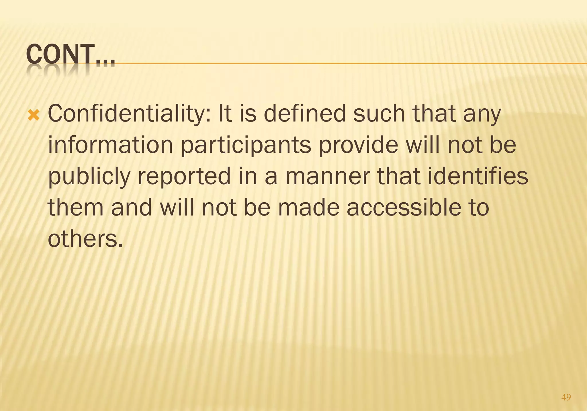 CONT…
 Confidentiality: It is defined such that any
information participants provide will not be
publicly reported in a manner that identifies
them and will not be made accessible to
others.
49
 