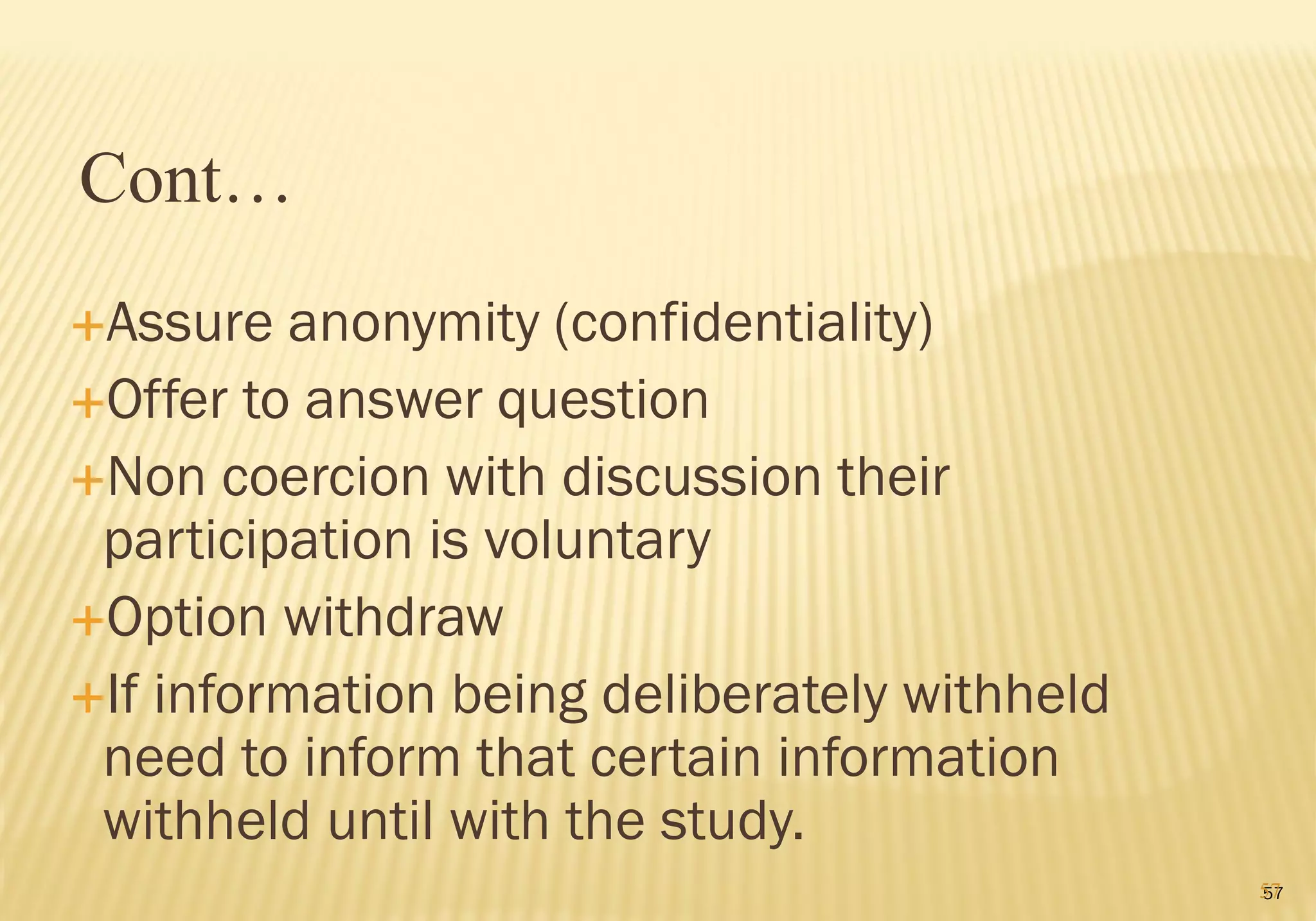 57
Assure anonymity (confidentiality)
Offer to answer question
Non coercion with discussion their
participation is voluntary
Option withdraw
If information being deliberately withheld
need to inform that certain information
withheld until with the study.
Cont…
57
 