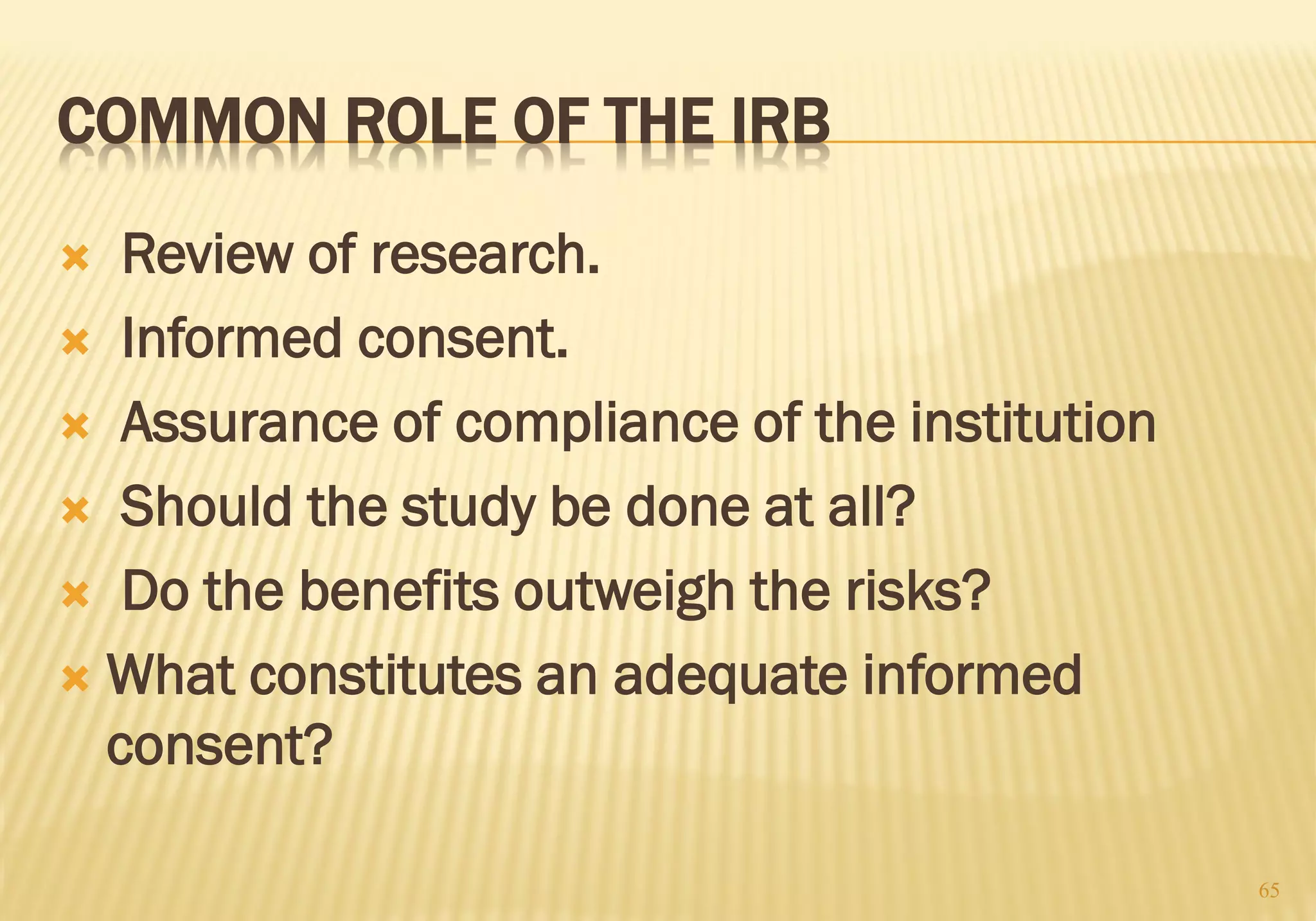 COMMON ROLE OF THE IRB
 Review of research.
 Informed consent.
 Assurance of compliance of the institution
 Should the study be done at all?
 Do the benefits outweigh the risks?
 What constitutes an adequate informed
consent?
65
 