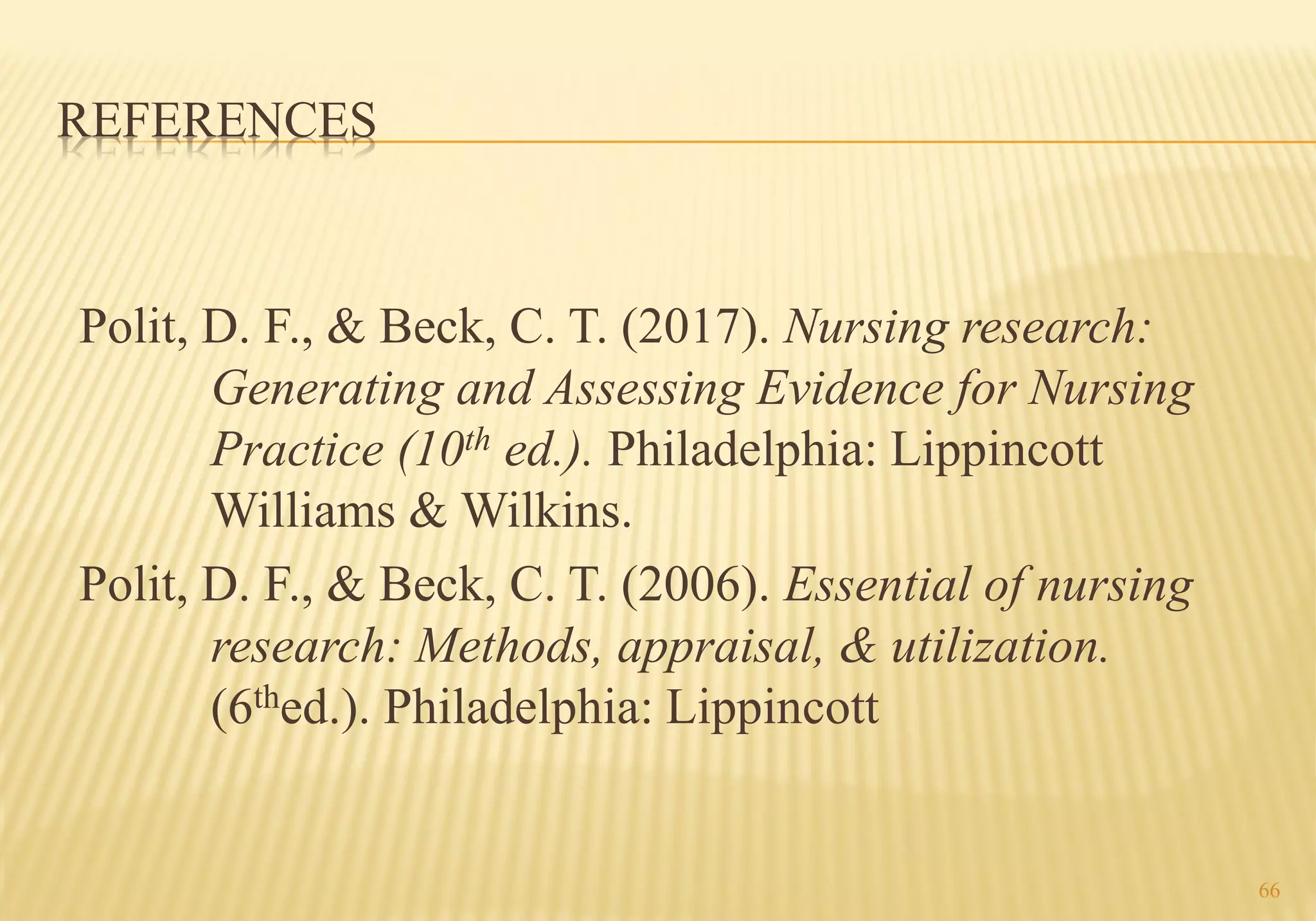 REFERENCES
Polit, D. F., & Beck, C. T. (2017). Nursing research:
Generating and Assessing Evidence for Nursing
Practice (10th ed.). Philadelphia: Lippincott
Williams & Wilkins.
Polit, D. F., & Beck, C. T. (2006). Essential of nursing
research: Methods, appraisal, & utilization.
(6thed.). Philadelphia: Lippincott
66
 