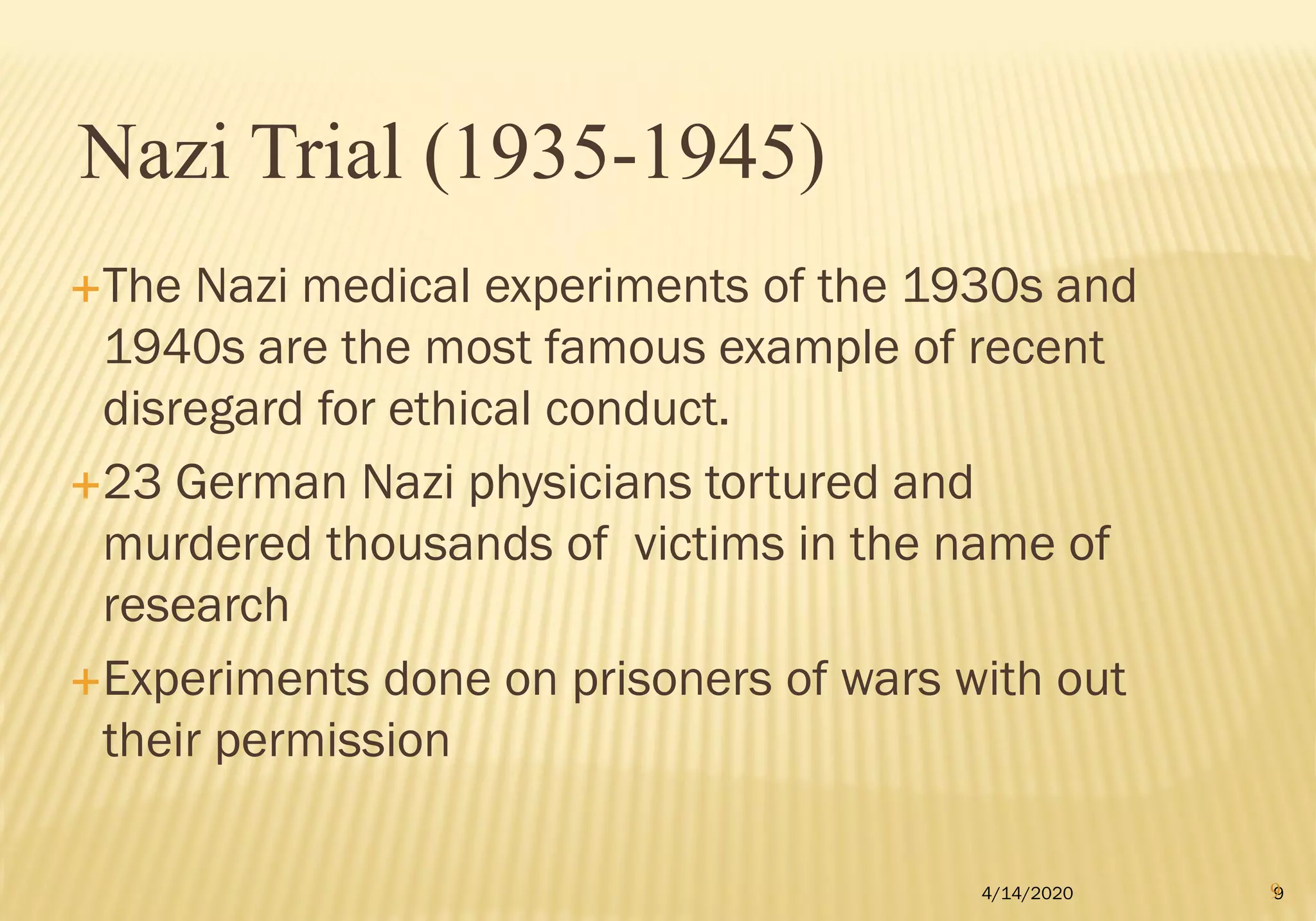 The Nazi medical experiments of the 1930s and
1940s are the most famous example of recent
disregard for ethical conduct.
23 German Nazi physicians tortured and
murdered thousands of victims in the name of
research
Experiments done on prisoners of wars with out
their permission
4/14/2020 9
Nazi Trial (1935-1945)
9
 
