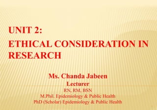 Ms. Chanda Jabeen
Lecturer
RN, RM, BSN
M.Phil. Epidemiology & Public Health
PhD (Scholar) Epidemiology & Public Health
UNIT 2:
ETHICAL CONSIDERATION IN
RESEARCH
1
 