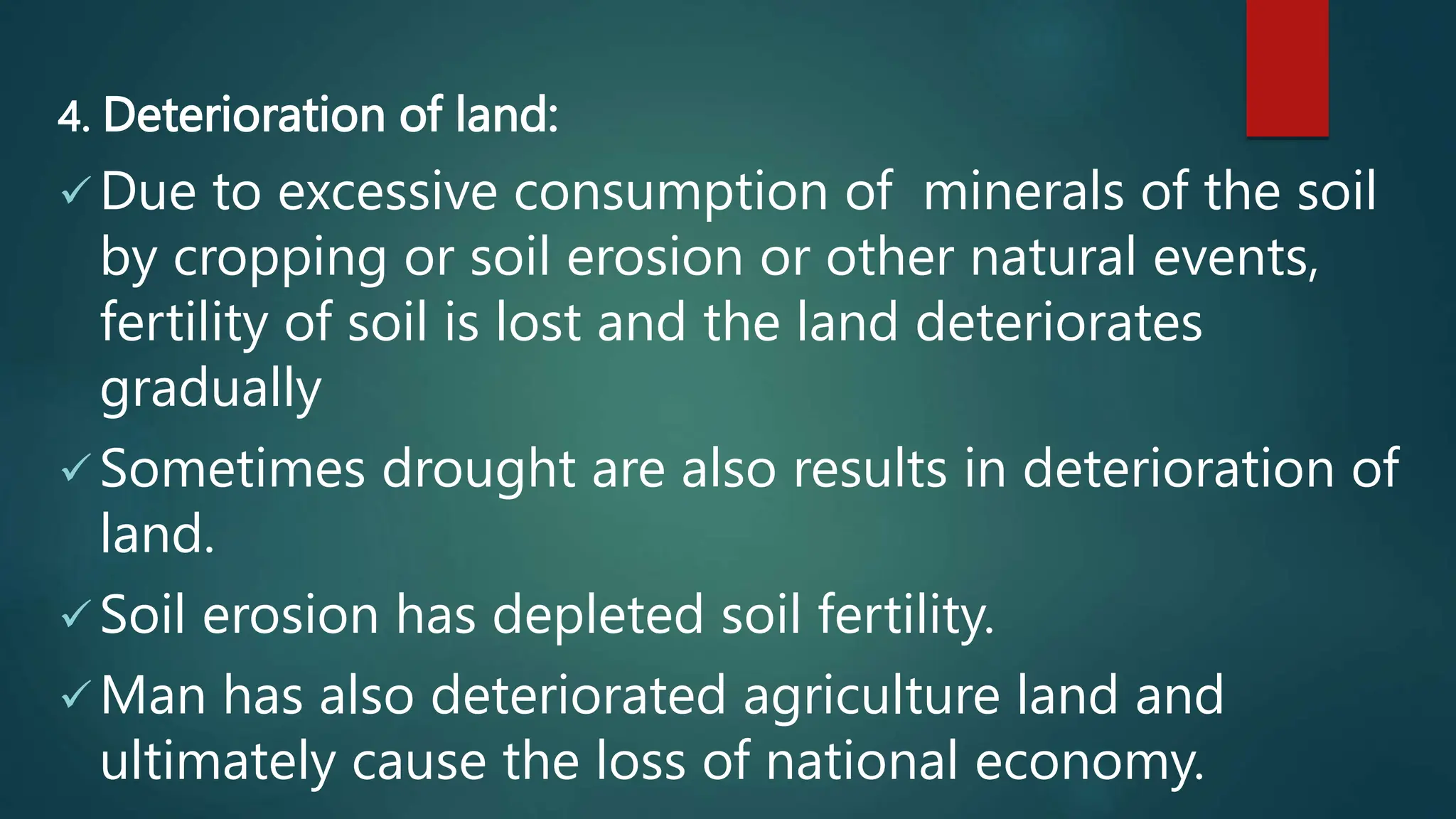 4. Deterioration of land:
 Due to excessive consumption of minerals of the soil
by cropping or soil erosion or other natural events,
fertility of soil is lost and the land deteriorates
gradually
 Sometimes drought are also results in deterioration of
land.
 Soil erosion has depleted soil fertility.
 Man has also deteriorated agriculture land and
ultimately cause the loss of national economy.
 