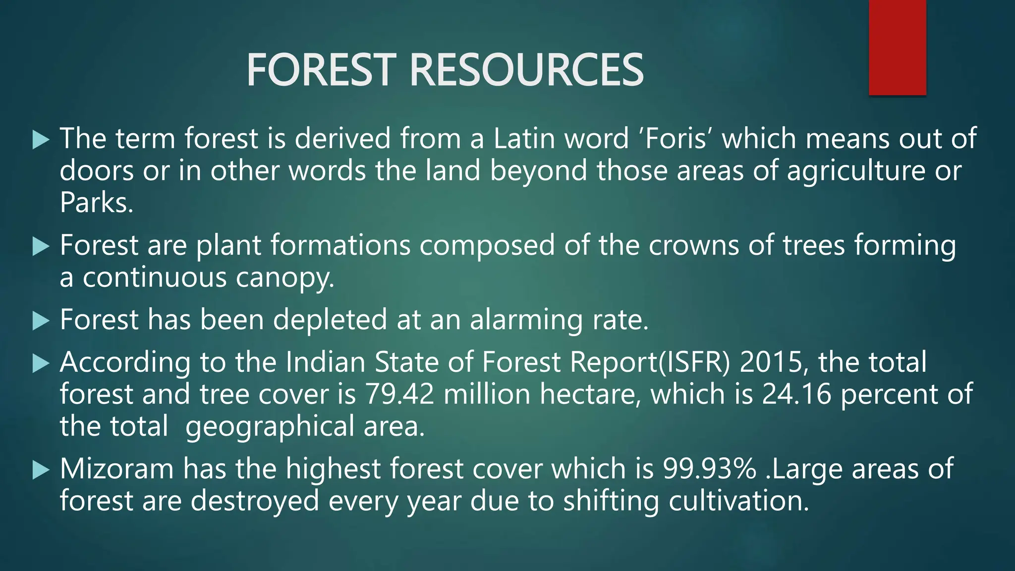 FOREST RESOURCES
 The term forest is derived from a Latin word ’Foris’ which means out of
doors or in other words the land beyond those areas of agriculture or
Parks.
 Forest are plant formations composed of the crowns of trees forming
a continuous canopy.
 Forest has been depleted at an alarming rate.
 According to the Indian State of Forest Report(ISFR) 2015, the total
forest and tree cover is 79.42 million hectare, which is 24.16 percent of
the total geographical area.
 Mizoram has the highest forest cover which is 99.93% .Large areas of
forest are destroyed every year due to shifting cultivation.
 