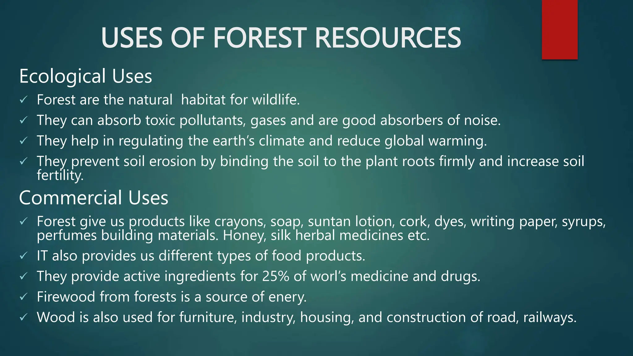 USES OF FOREST RESOURCES
Ecological Uses
 Forest are the natural habitat for wildlife.
 They can absorb toxic pollutants, gases and are good absorbers of noise.
 They help in regulating the earth’s climate and reduce global warming.
 They prevent soil erosion by binding the soil to the plant roots firmly and increase soil
fertility.
Commercial Uses
 Forest give us products like crayons, soap, suntan lotion, cork, dyes, writing paper, syrups,
perfumes building materials. Honey, silk herbal medicines etc.
 IT also provides us different types of food products.
 They provide active ingredients for 25% of worl’s medicine and drugs.
 Firewood from forests is a source of enery.
 Wood is also used for furniture, industry, housing, and construction of road, railways.
 