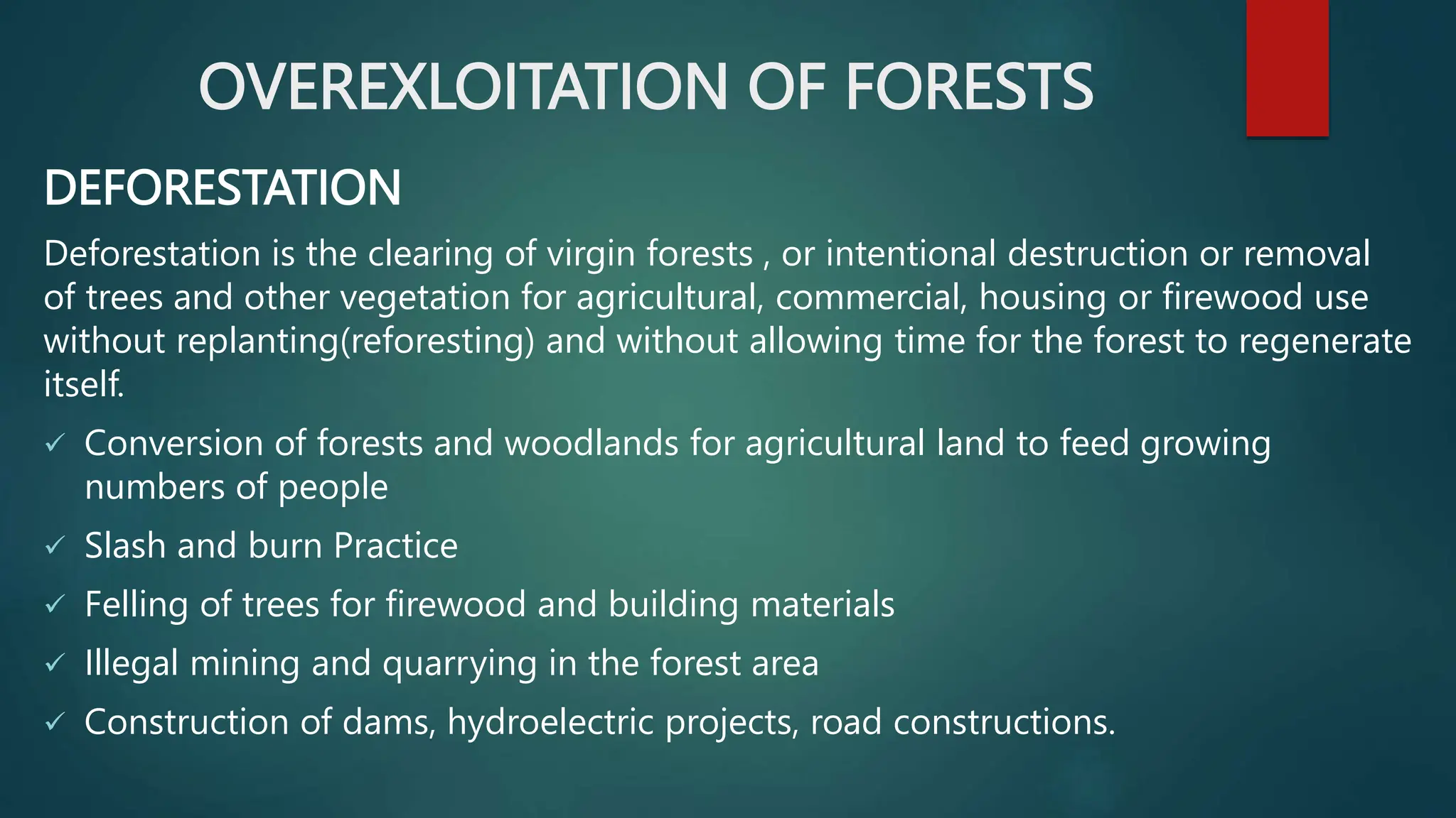 OVEREXLOITATION OF FORESTS
DEFORESTATION
Deforestation is the clearing of virgin forests , or intentional destruction or removal
of trees and other vegetation for agricultural, commercial, housing or firewood use
without replanting(reforesting) and without allowing time for the forest to regenerate
itself.
 Conversion of forests and woodlands for agricultural land to feed growing
numbers of people
 Slash and burn Practice
 Felling of trees for firewood and building materials
 Illegal mining and quarrying in the forest area
 Construction of dams, hydroelectric projects, road constructions.
 