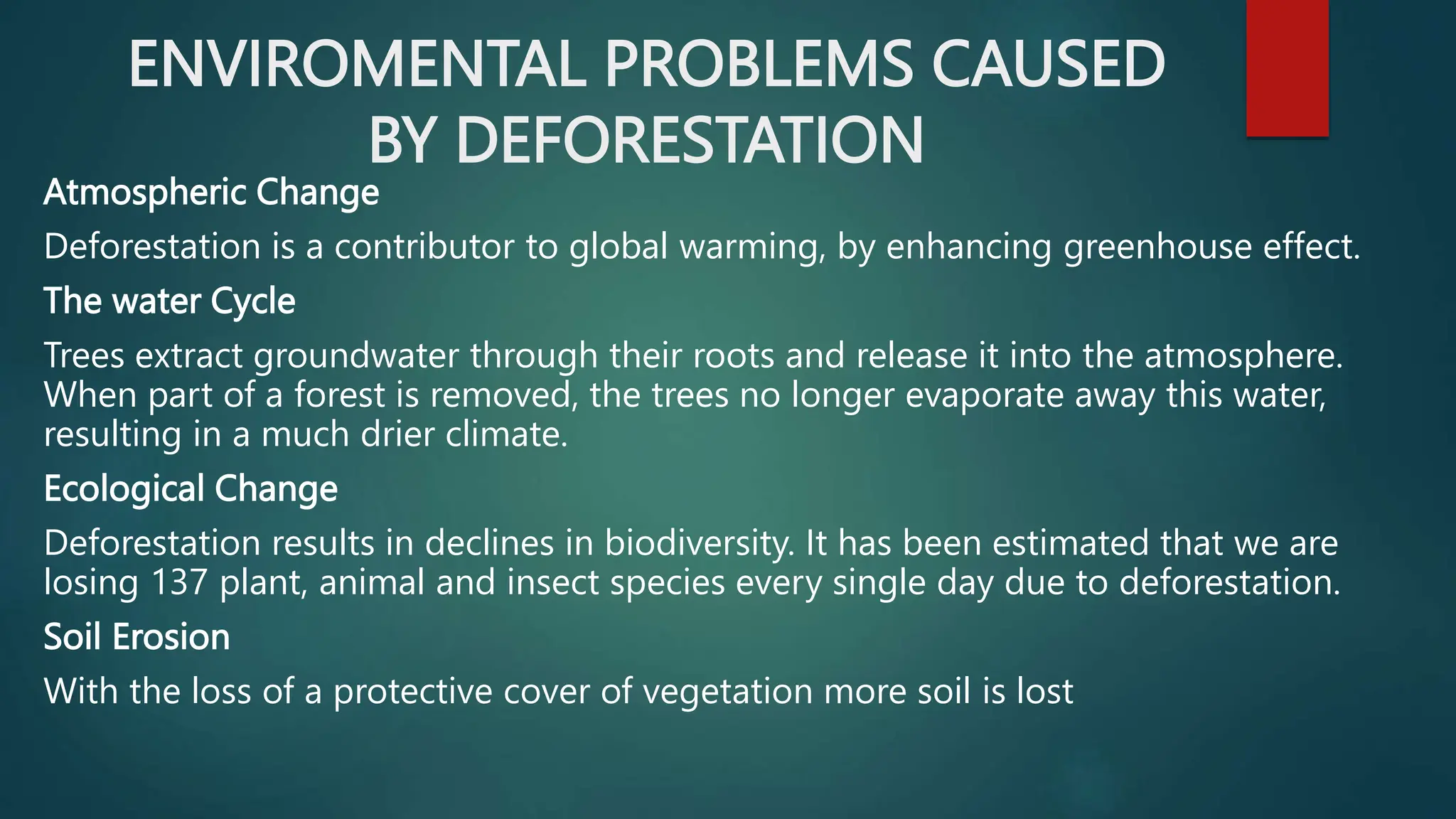 ENVIROMENTAL PROBLEMS CAUSED
BY DEFORESTATION
Atmospheric Change
Deforestation is a contributor to global warming, by enhancing greenhouse effect.
The water Cycle
Trees extract groundwater through their roots and release it into the atmosphere.
When part of a forest is removed, the trees no longer evaporate away this water,
resulting in a much drier climate.
Ecological Change
Deforestation results in declines in biodiversity. It has been estimated that we are
losing 137 plant, animal and insect species every single day due to deforestation.
Soil Erosion
With the loss of a protective cover of vegetation more soil is lost
 
