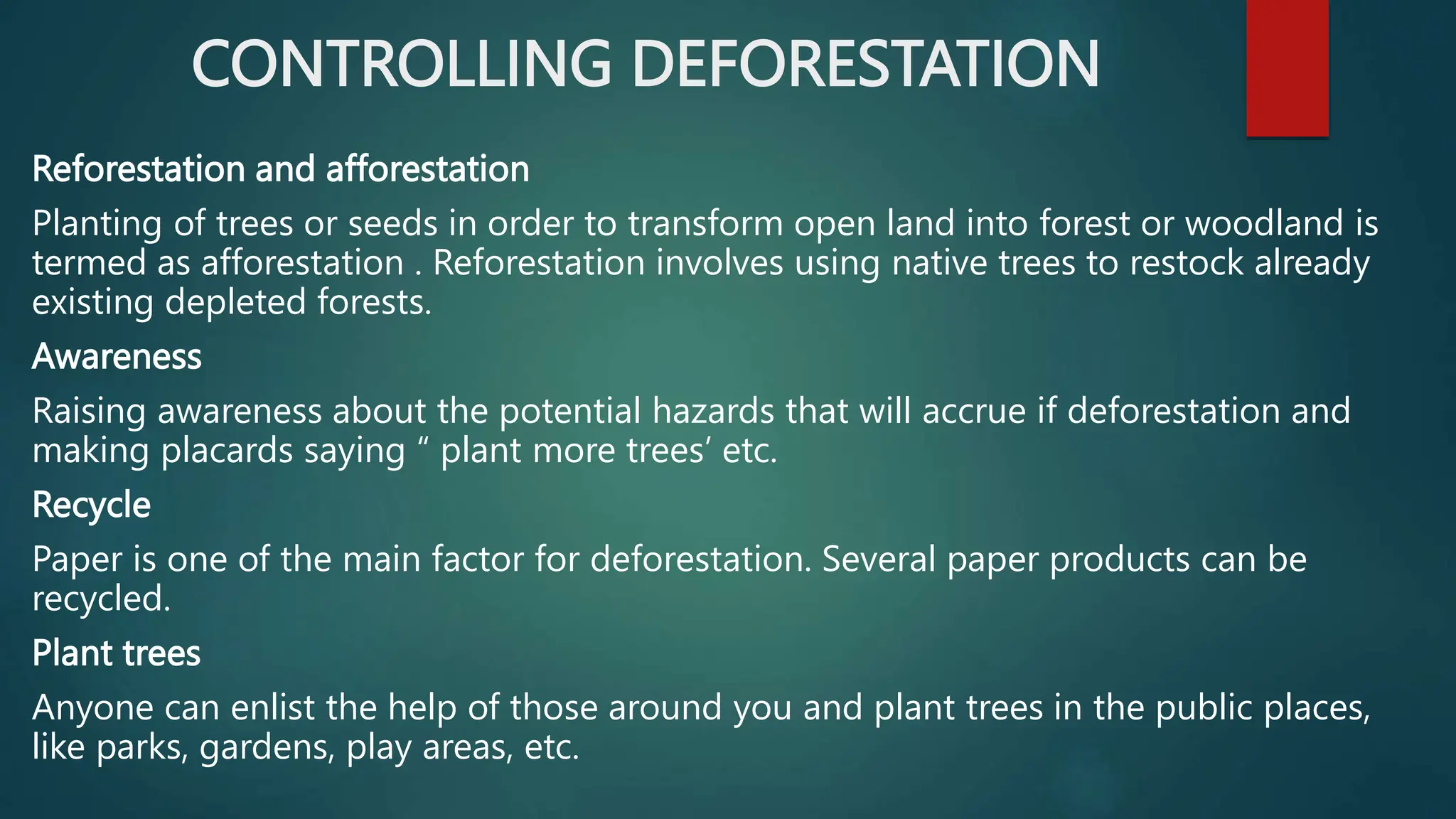 CONTROLLING DEFORESTATION
Reforestation and afforestation
Planting of trees or seeds in order to transform open land into forest or woodland is
termed as afforestation . Reforestation involves using native trees to restock already
existing depleted forests.
Awareness
Raising awareness about the potential hazards that will accrue if deforestation and
making placards saying “ plant more trees’ etc.
Recycle
Paper is one of the main factor for deforestation. Several paper products can be
recycled.
Plant trees
Anyone can enlist the help of those around you and plant trees in the public places,
like parks, gardens, play areas, etc.
 