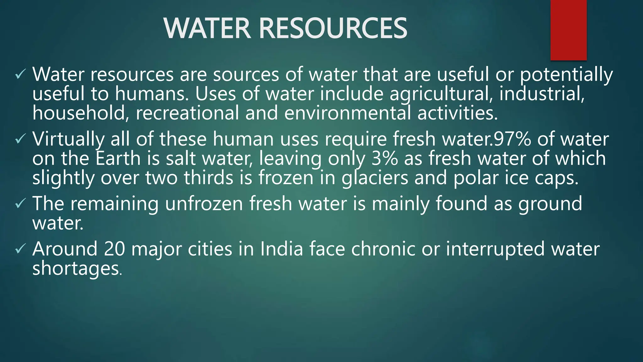 WATER RESOURCES
 Water resources are sources of water that are useful or potentially
useful to humans. Uses of water include agricultural, industrial,
household, recreational and environmental activities.
 Virtually all of these human uses require fresh water.97% of water
on the Earth is salt water, leaving only 3% as fresh water of which
slightly over two thirds is frozen in glaciers and polar ice caps.
 The remaining unfrozen fresh water is mainly found as ground
water.
 Around 20 major cities in India face chronic or interrupted water
shortages.
 