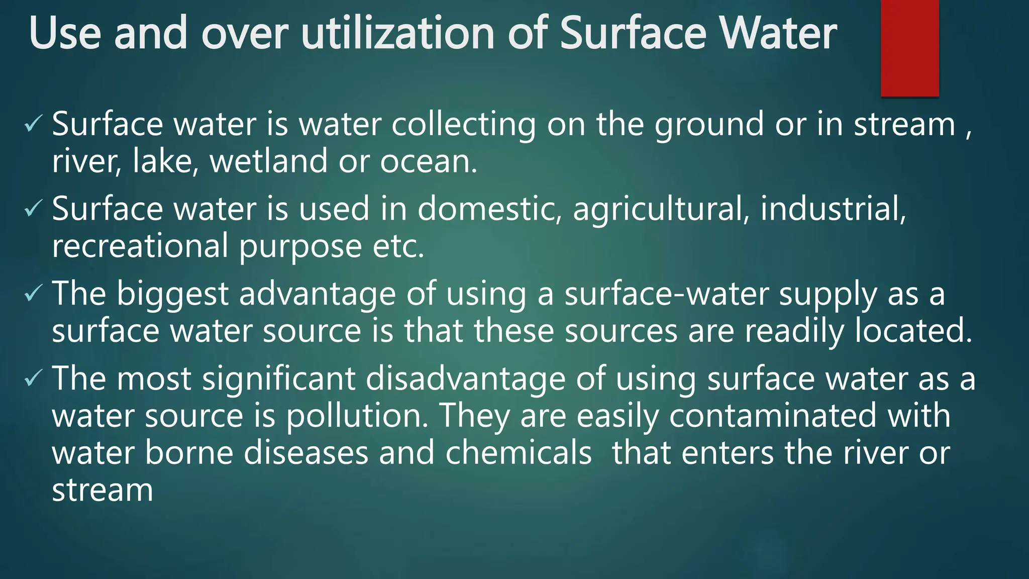 Use and over utilization of Surface Water
 Surface water is water collecting on the ground or in stream ,
river, lake, wetland or ocean.
 Surface water is used in domestic, agricultural, industrial,
recreational purpose etc.
 The biggest advantage of using a surface-water supply as a
surface water source is that these sources are readily located.
 The most significant disadvantage of using surface water as a
water source is pollution. They are easily contaminated with
water borne diseases and chemicals that enters the river or
stream
 