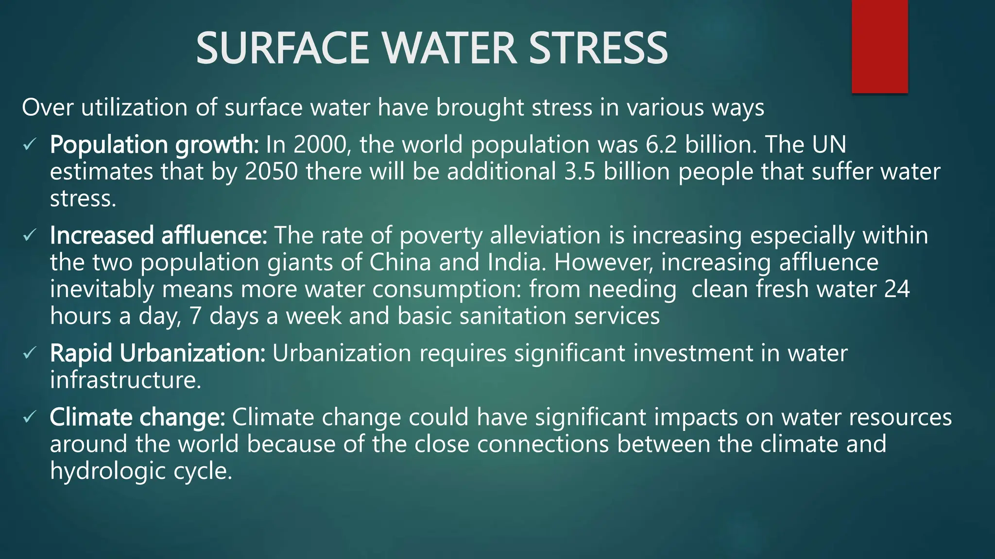 SURFACE WATER STRESS
Over utilization of surface water have brought stress in various ways
 Population growth: In 2000, the world population was 6.2 billion. The UN
estimates that by 2050 there will be additional 3.5 billion people that suffer water
stress.
 Increased affluence: The rate of poverty alleviation is increasing especially within
the two population giants of China and India. However, increasing affluence
inevitably means more water consumption: from needing clean fresh water 24
hours a day, 7 days a week and basic sanitation services
 Rapid Urbanization: Urbanization requires significant investment in water
infrastructure.
 Climate change: Climate change could have significant impacts on water resources
around the world because of the close connections between the climate and
hydrologic cycle.
 