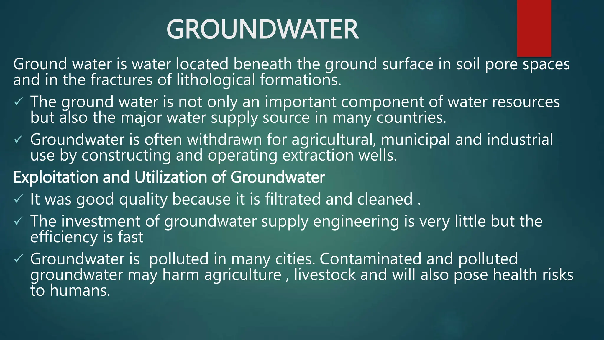 GROUNDWATER
Ground water is water located beneath the ground surface in soil pore spaces
and in the fractures of lithological formations.
 The ground water is not only an important component of water resources
but also the major water supply source in many countries.
 Groundwater is often withdrawn for agricultural, municipal and industrial
use by constructing and operating extraction wells.
Exploitation and Utilization of Groundwater
 It was good quality because it is filtrated and cleaned .
 The investment of groundwater supply engineering is very little but the
efficiency is fast
 Groundwater is polluted in many cities. Contaminated and polluted
groundwater may harm agriculture , livestock and will also pose health risks
to humans.
 
