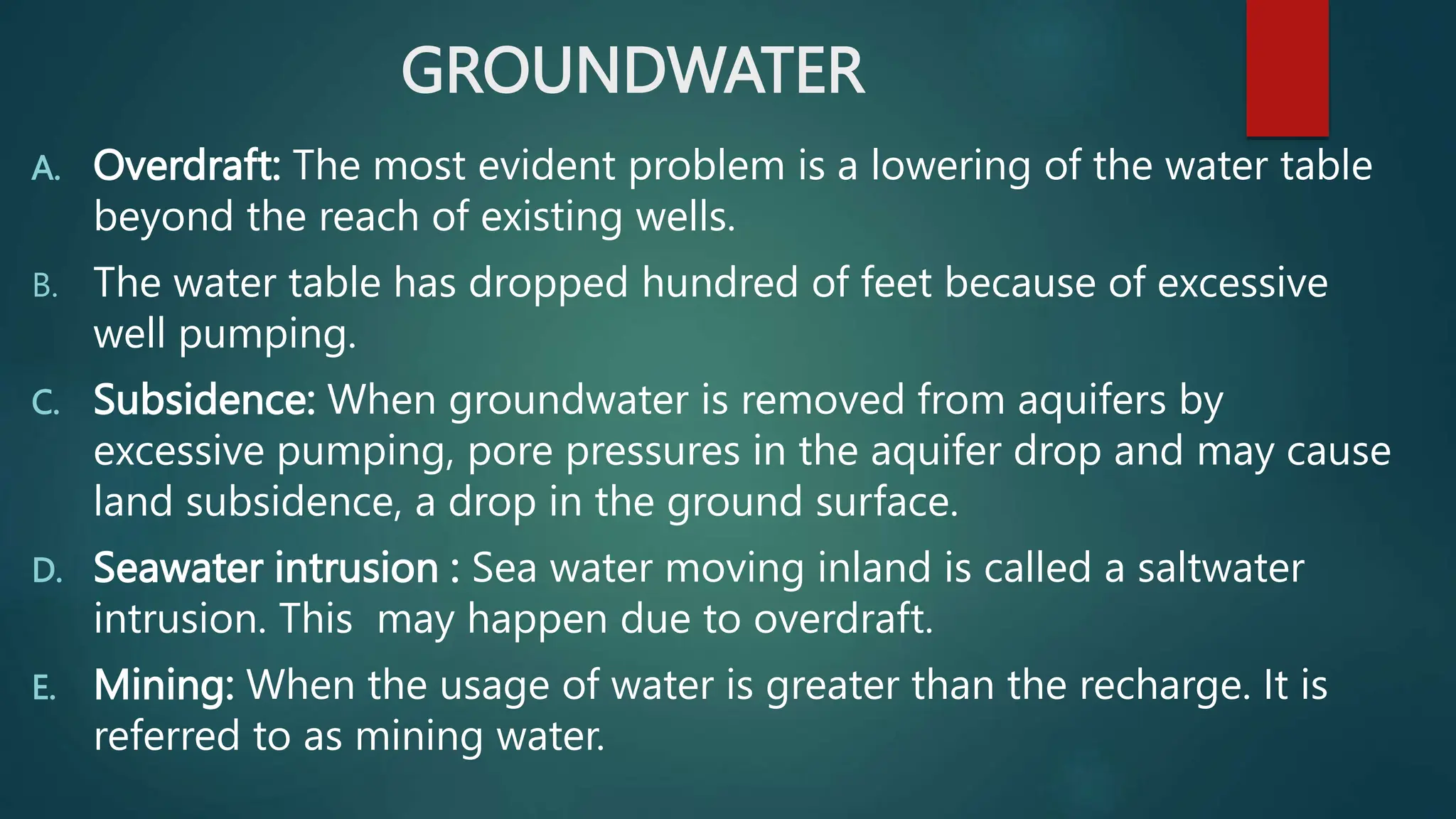 GROUNDWATER
A. Overdraft: The most evident problem is a lowering of the water table
beyond the reach of existing wells.
B. The water table has dropped hundred of feet because of excessive
well pumping.
C. Subsidence: When groundwater is removed from aquifers by
excessive pumping, pore pressures in the aquifer drop and may cause
land subsidence, a drop in the ground surface.
D. Seawater intrusion : Sea water moving inland is called a saltwater
intrusion. This may happen due to overdraft.
E. Mining: When the usage of water is greater than the recharge. It is
referred to as mining water.
 