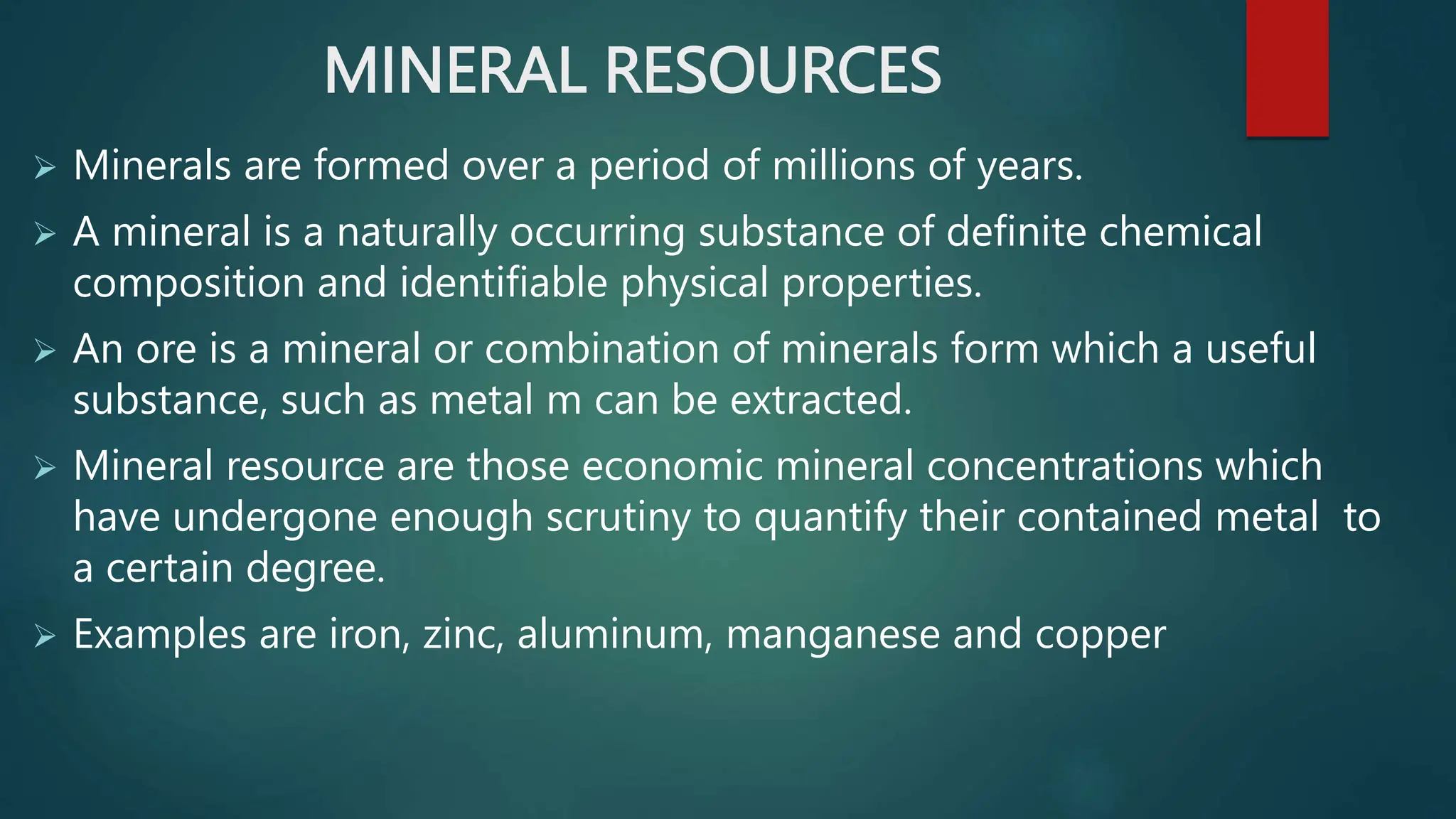 MINERAL RESOURCES
 Minerals are formed over a period of millions of years.
 A mineral is a naturally occurring substance of definite chemical
composition and identifiable physical properties.
 An ore is a mineral or combination of minerals form which a useful
substance, such as metal m can be extracted.
 Mineral resource are those economic mineral concentrations which
have undergone enough scrutiny to quantify their contained metal to
a certain degree.
 Examples are iron, zinc, aluminum, manganese and copper
 