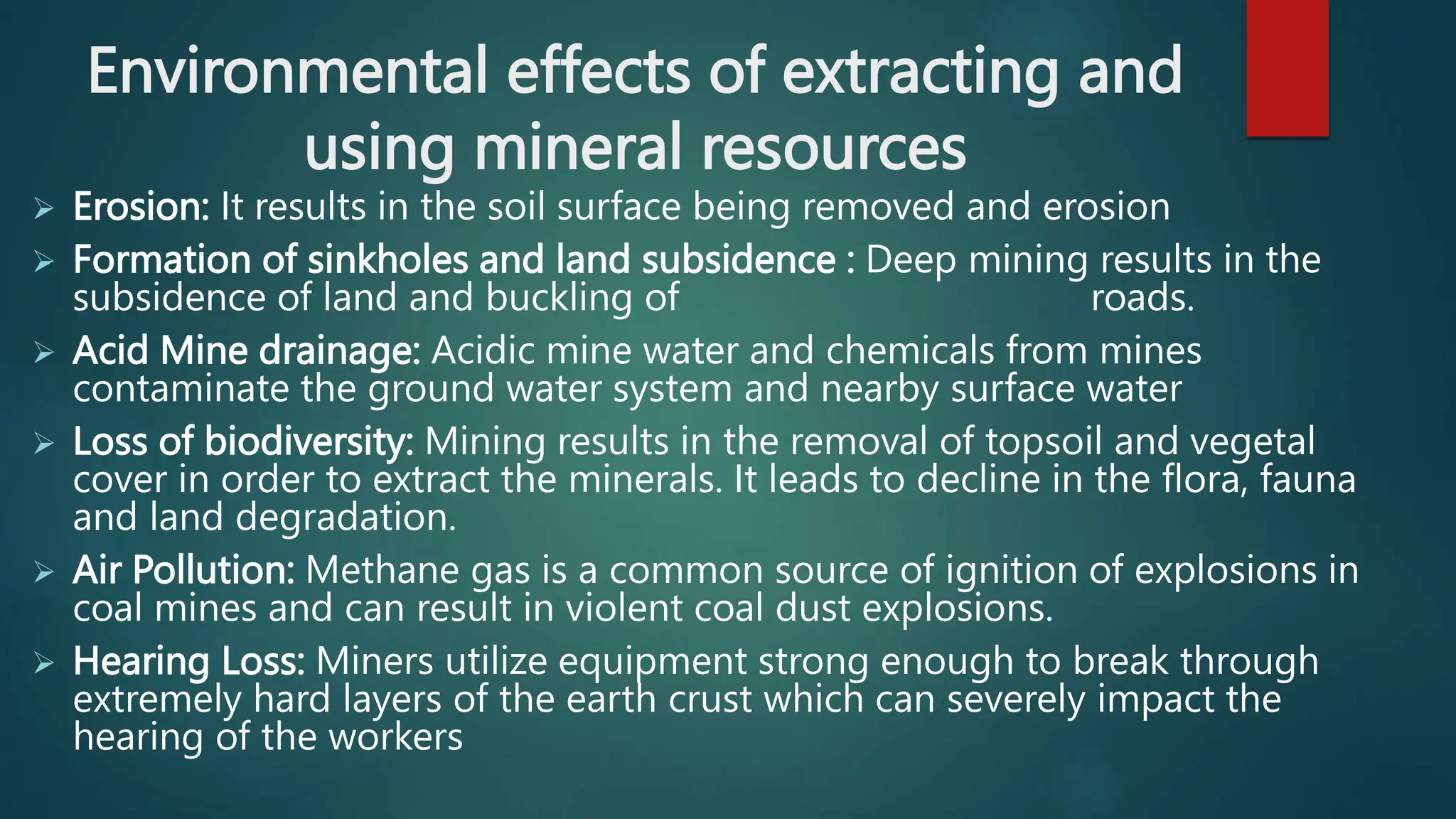 Environmental effects of extracting and
using mineral resources
 Erosion: It results in the soil surface being removed and erosion
 Formation of sinkholes and land subsidence : Deep mining results in the
subsidence of land and buckling of roads.
 Acid Mine drainage: Acidic mine water and chemicals from mines
contaminate the ground water system and nearby surface water
 Loss of biodiversity: Mining results in the removal of topsoil and vegetal
cover in order to extract the minerals. It leads to decline in the flora, fauna
and land degradation.
 Air Pollution: Methane gas is a common source of ignition of explosions in
coal mines and can result in violent coal dust explosions.
 Hearing Loss: Miners utilize equipment strong enough to break through
extremely hard layers of the earth crust which can severely impact the
hearing of the workers
 