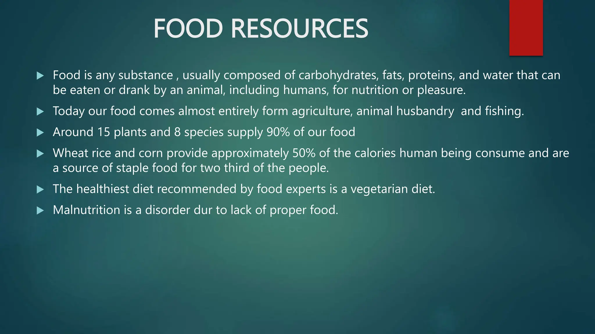FOOD RESOURCES
 Food is any substance , usually composed of carbohydrates, fats, proteins, and water that can
be eaten or drank by an animal, including humans, for nutrition or pleasure.
 Today our food comes almost entirely form agriculture, animal husbandry and fishing.
 Around 15 plants and 8 species supply 90% of our food
 Wheat rice and corn provide approximately 50% of the calories human being consume and are
a source of staple food for two third of the people.
 The healthiest diet recommended by food experts is a vegetarian diet.
 Malnutrition is a disorder dur to lack of proper food.
 