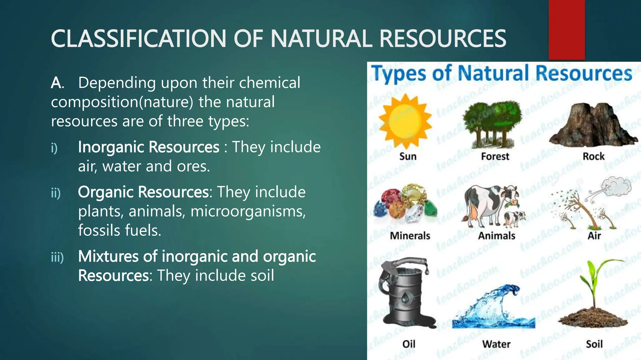 CLASSIFICATION OF NATURAL RESOURCES
A. Depending upon their chemical
composition(nature) the natural
resources are of three types:
i) Inorganic Resources : They include
air, water and ores.
ii) Organic Resources: They include
plants, animals, microorganisms,
fossils fuels.
iii) Mixtures of inorganic and organic
Resources: They include soil
 