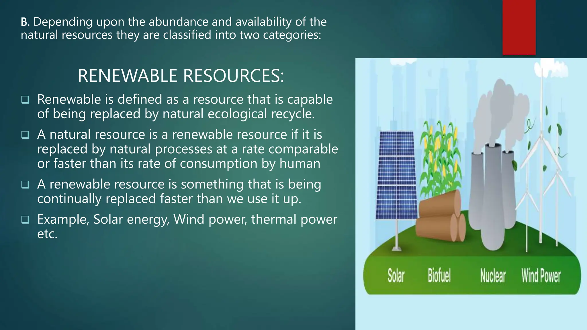 B. Depending upon the abundance and availability of the
natural resources they are classified into two categories:
RENEWABLE RESOURCES:
 Renewable is defined as a resource that is capable
of being replaced by natural ecological recycle.
 A natural resource is a renewable resource if it is
replaced by natural processes at a rate comparable
or faster than its rate of consumption by human
 A renewable resource is something that is being
continually replaced faster than we use it up.
 Example, Solar energy, Wind power, thermal power
etc.
 