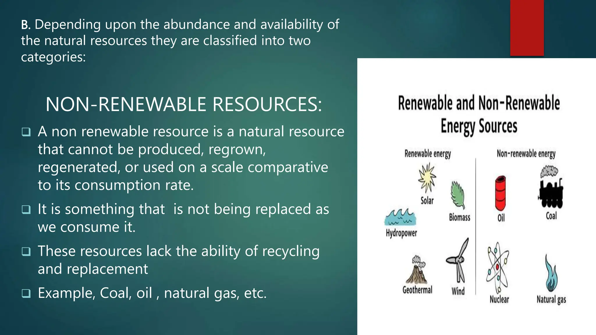 B. Depending upon the abundance and availability of
the natural resources they are classified into two
categories:
NON-RENEWABLE RESOURCES:
 A non renewable resource is a natural resource
that cannot be produced, regrown,
regenerated, or used on a scale comparative
to its consumption rate.
 It is something that is not being replaced as
we consume it.
 These resources lack the ability of recycling
and replacement
 Example, Coal, oil , natural gas, etc.
 