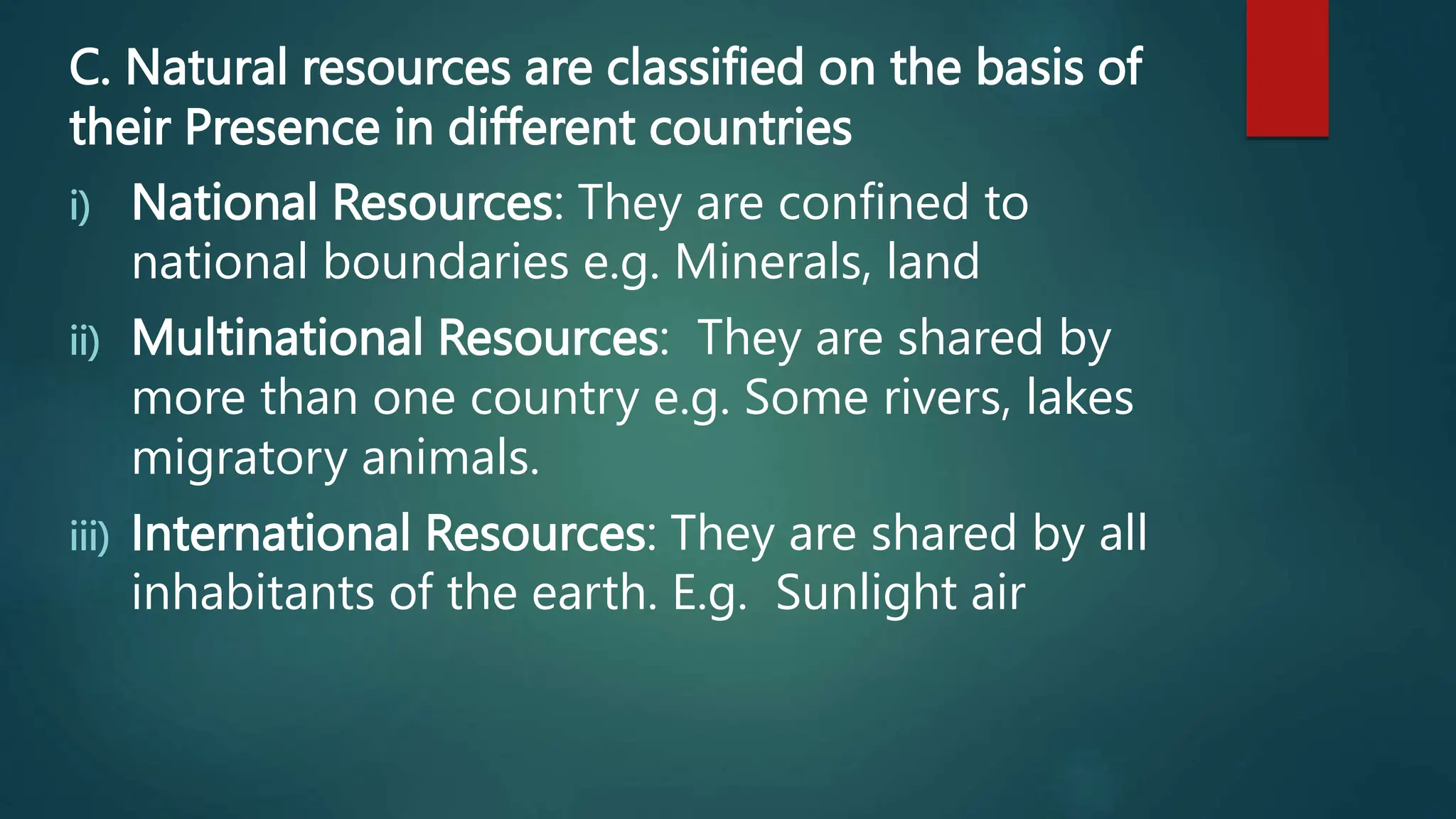C. Natural resources are classified on the basis of
their Presence in different countries
i) National Resources: They are confined to
national boundaries e.g. Minerals, land
ii) Multinational Resources: They are shared by
more than one country e.g. Some rivers, lakes
migratory animals.
iii) International Resources: They are shared by all
inhabitants of the earth. E.g. Sunlight air
 