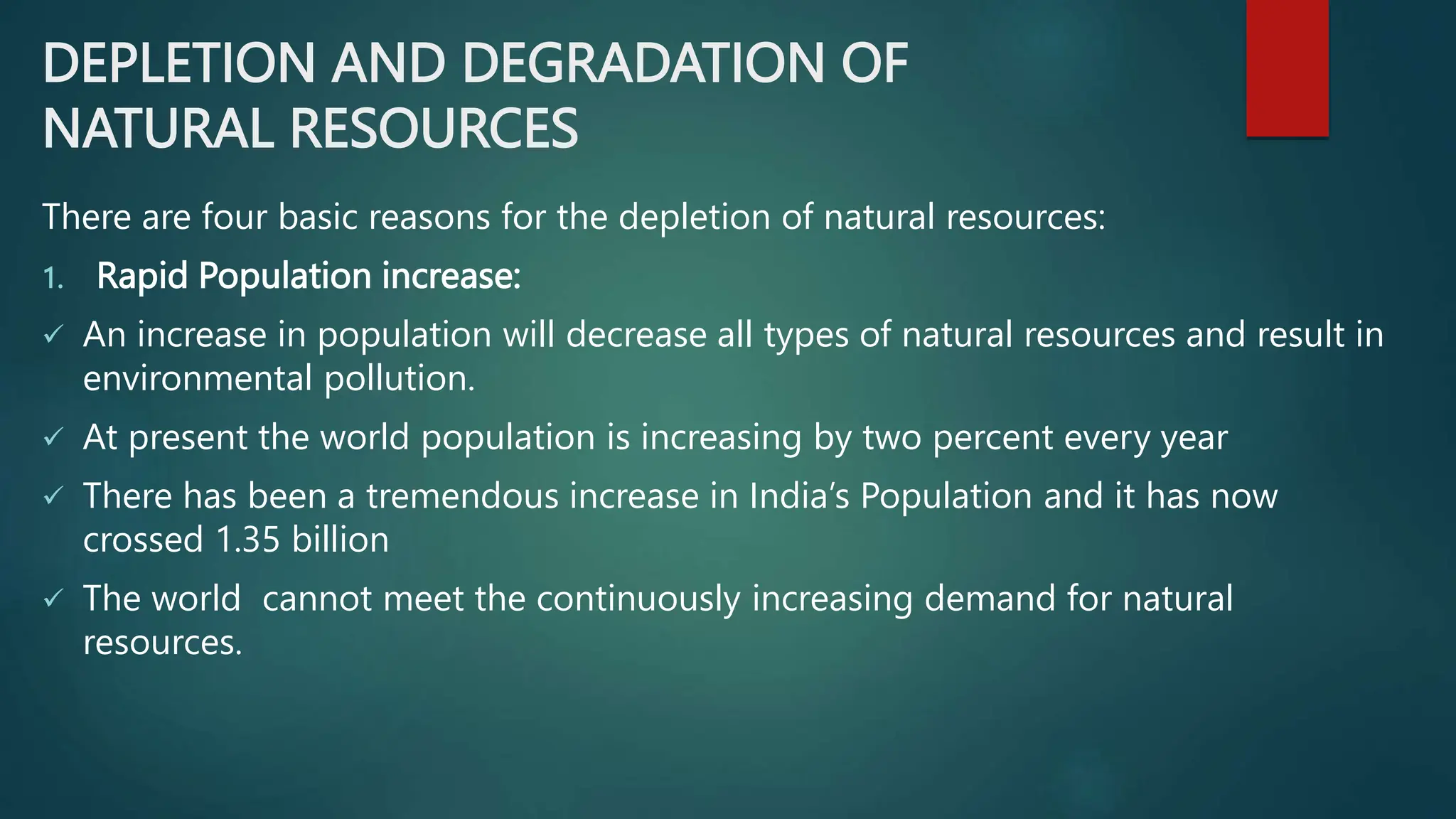 DEPLETION AND DEGRADATION OF
NATURAL RESOURCES
There are four basic reasons for the depletion of natural resources:
1. Rapid Population increase:
 An increase in population will decrease all types of natural resources and result in
environmental pollution.
 At present the world population is increasing by two percent every year
 There has been a tremendous increase in India’s Population and it has now
crossed 1.35 billion
 The world cannot meet the continuously increasing demand for natural
resources.
 