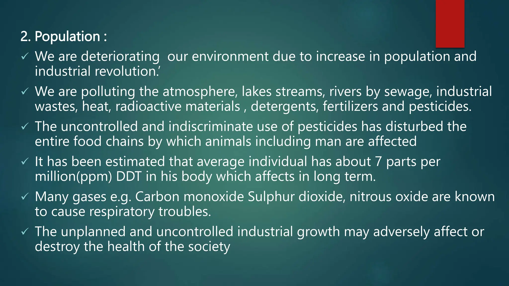 2. Population :
 We are deteriorating our environment due to increase in population and
industrial revolution.’
 We are polluting the atmosphere, lakes streams, rivers by sewage, industrial
wastes, heat, radioactive materials , detergents, fertilizers and pesticides.
 The uncontrolled and indiscriminate use of pesticides has disturbed the
entire food chains by which animals including man are affected
 It has been estimated that average individual has about 7 parts per
million(ppm) DDT in his body which affects in long term.
 Many gases e.g. Carbon monoxide Sulphur dioxide, nitrous oxide are known
to cause respiratory troubles.
 The unplanned and uncontrolled industrial growth may adversely affect or
destroy the health of the society
 
