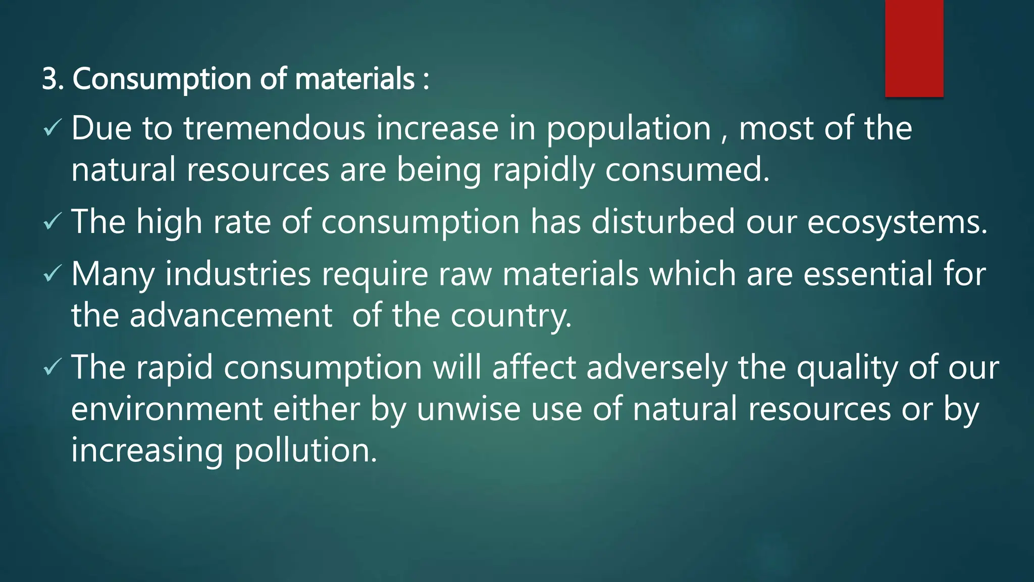 3. Consumption of materials :
 Due to tremendous increase in population , most of the
natural resources are being rapidly consumed.
 The high rate of consumption has disturbed our ecosystems.
 Many industries require raw materials which are essential for
the advancement of the country.
 The rapid consumption will affect adversely the quality of our
environment either by unwise use of natural resources or by
increasing pollution.
 