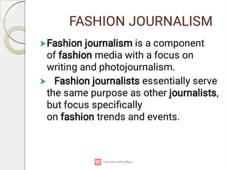 FASHION JOURNALISM


Fashion journalism is a component
of fashion media with a focus on
writing and photojournalism. 
Fashion journalists essentially serve
the same purpose as other journalists,
but focus speciﬁcally
on fashion trends and events.
 