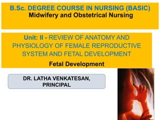B.Sc. DEGREE COURSE IN NURSING (BASIC)
Midwifery and Obstetrical Nursing
Unit: II - REVIEW OF ANATOMY AND
PHYSIOLOGY OF FEMALE REPRODUCTIVE
SYSTEM AND FETAL DEVELOPMENT
Fetal Development
DR. LATHA VENKATESAN,
PRINCIPAL
 