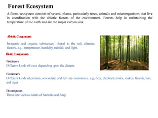 Forest Ecosystem
A forest ecosystem consists of several plants, particularly trees, animals and microorganisms that live
in coordination with the abiotic factors of the environment. Forests help in maintaining the
temperature of the earth and are the major carbon sink.
AbioticComponents
Inorganic and organic substances found in the soil, climatic
factors, e.g., temperature, humidity, rainfall, and light.
BioticComponents
Producers
Different kinds of trees depending upon theclimate
Consumers
Different kinds of primary, secondary, and tertiary consumers, e.g.,deer, elephant, moles, snakes, lizards, lion,
and tiger
Decomposers
These are various kinds of bacteria andfungi
 