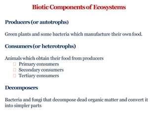 BioticComponentsof Ecosystems
Producers(or autotrophs)
Green plants and some bacteria which manufacture their ownfood.
Consumers(or heterotrophs)
Animals which obtain their food from producers
Primary consumers
Secondary consumers
Tertiary consumers
Decomposers
Bacteria and fungi that decompose dead organic matter and convert it
into simpler parts
 