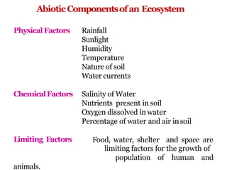 AbioticComponentsofan Ecosystem
PhysicalFactors Rainfall
Sunlight
Humidity
Temperature
Nature of soil
Water currents
ChemicalFactors Salinity of Water
Nutrients present in soil
Oxygen dissolved in water
Percentage of water and air insoil
Food, water, shelter and space are
Limiting Factors
limiting factors for the growth of
population of human and
animals.
 