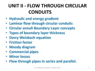 UNIT II - FLOW THROUGH CIRCULAR
CONDUITS
• Hydraulic and energy gradient
• Laminar flow through circular conduits
• Circular annuli Boundary Layer concepts
• Types of boundary layer thickness
• Darcy Weisbach equation
• Friction factor
• Moody diagram
• Commercial pipes
• Minor losses
• Flow through pipes in series and parallel.
Dr V.KANDAVEL Asp/Mech. SSMIET, DGL-2 1
 