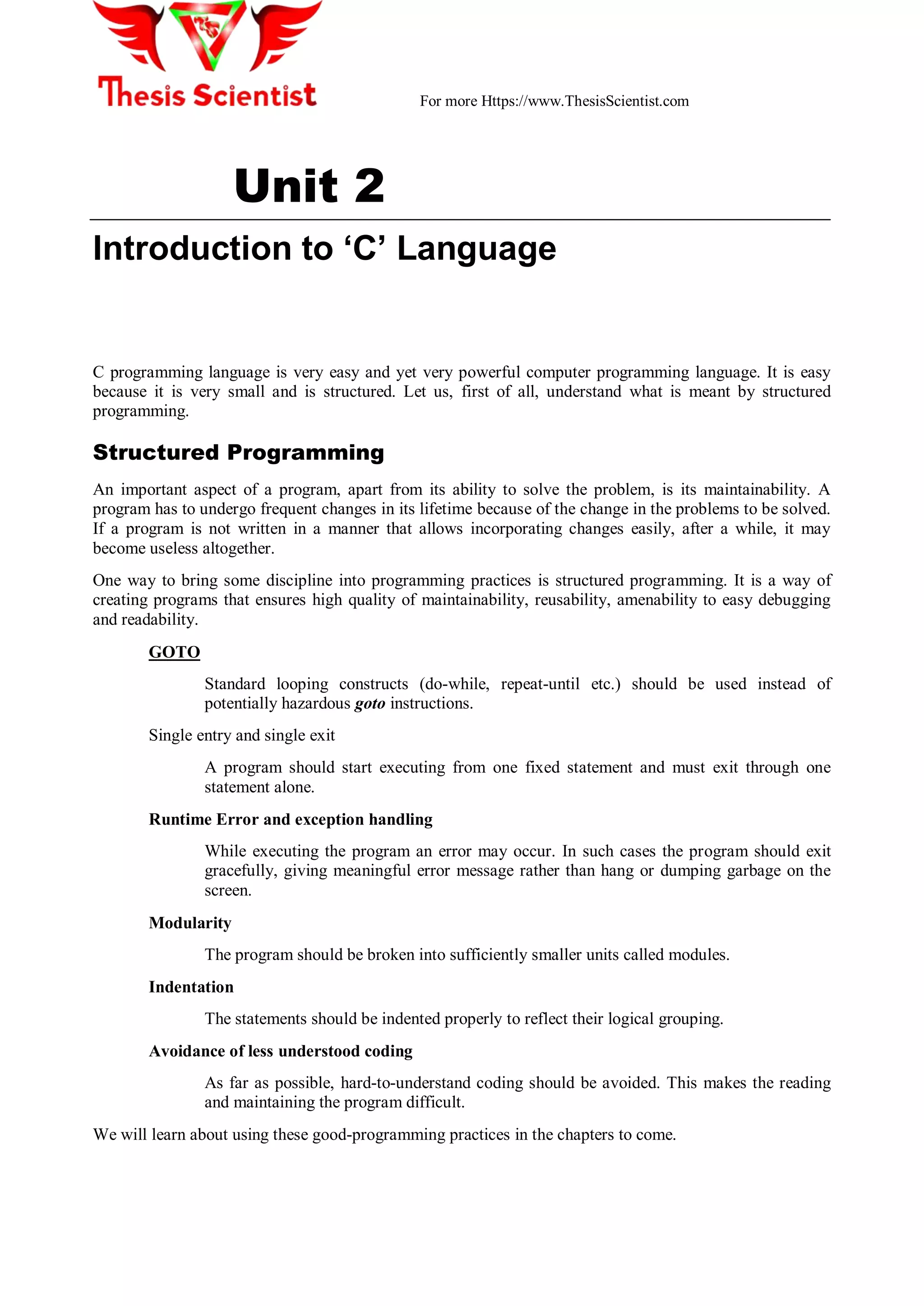 For more Https://www.ThesisScientist.com
Unit 2
Introduction to ‘C’ Language
C programming language is very easy and yet very powerful computer programming language. It is easy
because it is very small and is structured. Let us, first of all, understand what is meant by structured
programming.
Structured Programming
An important aspect of a program, apart from its ability to solve the problem, is its maintainability. A
program has to undergo frequent changes in its lifetime because of the change in the problems to be solved.
If a program is not written in a manner that allows incorporating changes easily, after a while, it may
become useless altogether.
One way to bring some discipline into programming practices is structured programming. It is a way of
creating programs that ensures high quality of maintainability, reusability, amenability to easy debugging
and readability.
GOTO
Standard looping constructs (do-while, repeat-until etc.) should be used instead of
potentially hazardous goto instructions.
Single entry and single exit
A program should start executing from one fixed statement and must exit through one
statement alone.
Runtime Error and exception handling
While executing the program an error may occur. In such cases the program should exit
gracefully, giving meaningful error message rather than hang or dumping garbage on the
screen.
Modularity
The program should be broken into sufficiently smaller units called modules.
Indentation
The statements should be indented properly to reflect their logical grouping.
Avoidance of less understood coding
As far as possible, hard-to-understand coding should be avoided. This makes the reading
and maintaining the program difficult.
We will learn about using these good-programming practices in the chapters to come.
 