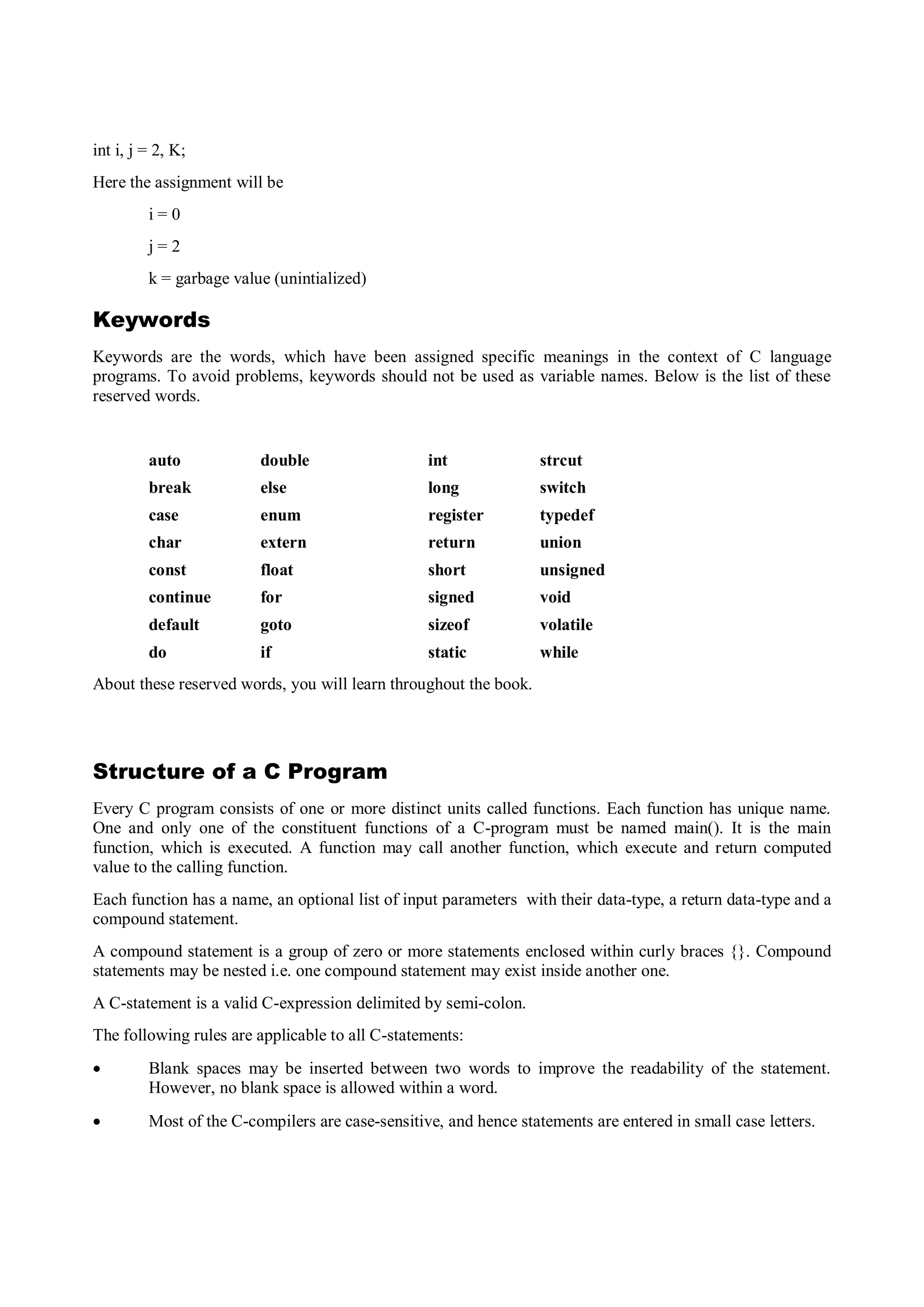 int i, j = 2, K;
Here the assignment will be
i = 0
j = 2
k = garbage value (unintialized)
Keywords
Keywords are the words, which have been assigned specific meanings in the context of C language
programs. To avoid problems, keywords should not be used as variable names. Below is the list of these
reserved words.
auto double int strcut
break else long switch
case enum register typedef
char extern return union
const float short unsigned
continue for signed void
default goto sizeof volatile
do if static while
About these reserved words, you will learn throughout the book.
Structure of a C Program
Every C program consists of one or more distinct units called functions. Each function has unique name.
One and only one of the constituent functions of a C-program must be named main(). It is the main
function, which is executed. A function may call another function, which execute and return computed
value to the calling function.
Each function has a name, an optional list of input parameters with their data-type, a return data-type and a
compound statement.
A compound statement is a group of zero or more statements enclosed within curly braces {}. Compound
statements may be nested i.e. one compound statement may exist inside another one.
A C-statement is a valid C-expression delimited by semi-colon.
The following rules are applicable to all C-statements:
 Blank spaces may be inserted between two words to improve the readability of the statement.
However, no blank space is allowed within a word.
 Most of the C-compilers are case-sensitive, and hence statements are entered in small case letters.
 