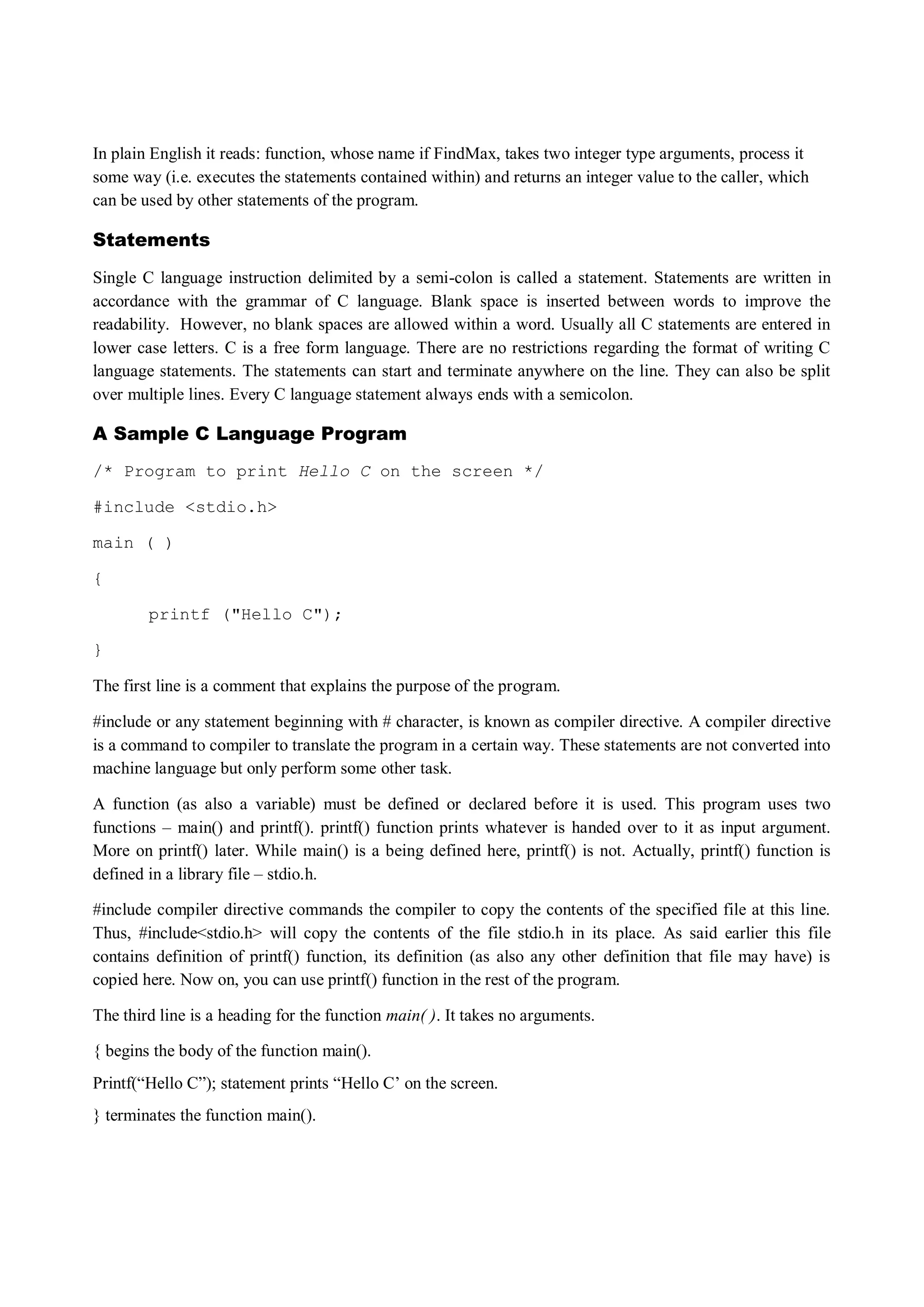 In plain English it reads: function, whose name if FindMax, takes two integer type arguments, process it
some way (i.e. executes the statements contained within) and returns an integer value to the caller, which
can be used by other statements of the program.
Statements
Single C language instruction delimited by a semi-colon is called a statement. Statements are written in
accordance with the grammar of C language. Blank space is inserted between words to improve the
readability. However, no blank spaces are allowed within a word. Usually all C statements are entered in
lower case letters. C is a free form language. There are no restrictions regarding the format of writing C
language statements. The statements can start and terminate anywhere on the line. They can also be split
over multiple lines. Every C language statement always ends with a semicolon.
A Sample C Language Program
/* Program to print Hello C on the screen */
#include <stdio.h>
main ( )
{
printf ("Hello C");
}
The first line is a comment that explains the purpose of the program.
#include or any statement beginning with # character, is known as compiler directive. A compiler directive
is a command to compiler to translate the program in a certain way. These statements are not converted into
machine language but only perform some other task.
A function (as also a variable) must be defined or declared before it is used. This program uses two
functions – main() and printf(). printf() function prints whatever is handed over to it as input argument.
More on printf() later. While main() is a being defined here, printf() is not. Actually, printf() function is
defined in a library file – stdio.h.
#include compiler directive commands the compiler to copy the contents of the specified file at this line.
Thus, #include<stdio.h> will copy the contents of the file stdio.h in its place. As said earlier this file
contains definition of printf() function, its definition (as also any other definition that file may have) is
copied here. Now on, you can use printf() function in the rest of the program.
The third line is a heading for the function main( ). It takes no arguments.
{ begins the body of the function main().
Printf(“Hello C”); statement prints “Hello C‟ on the screen.
} terminates the function main().
 