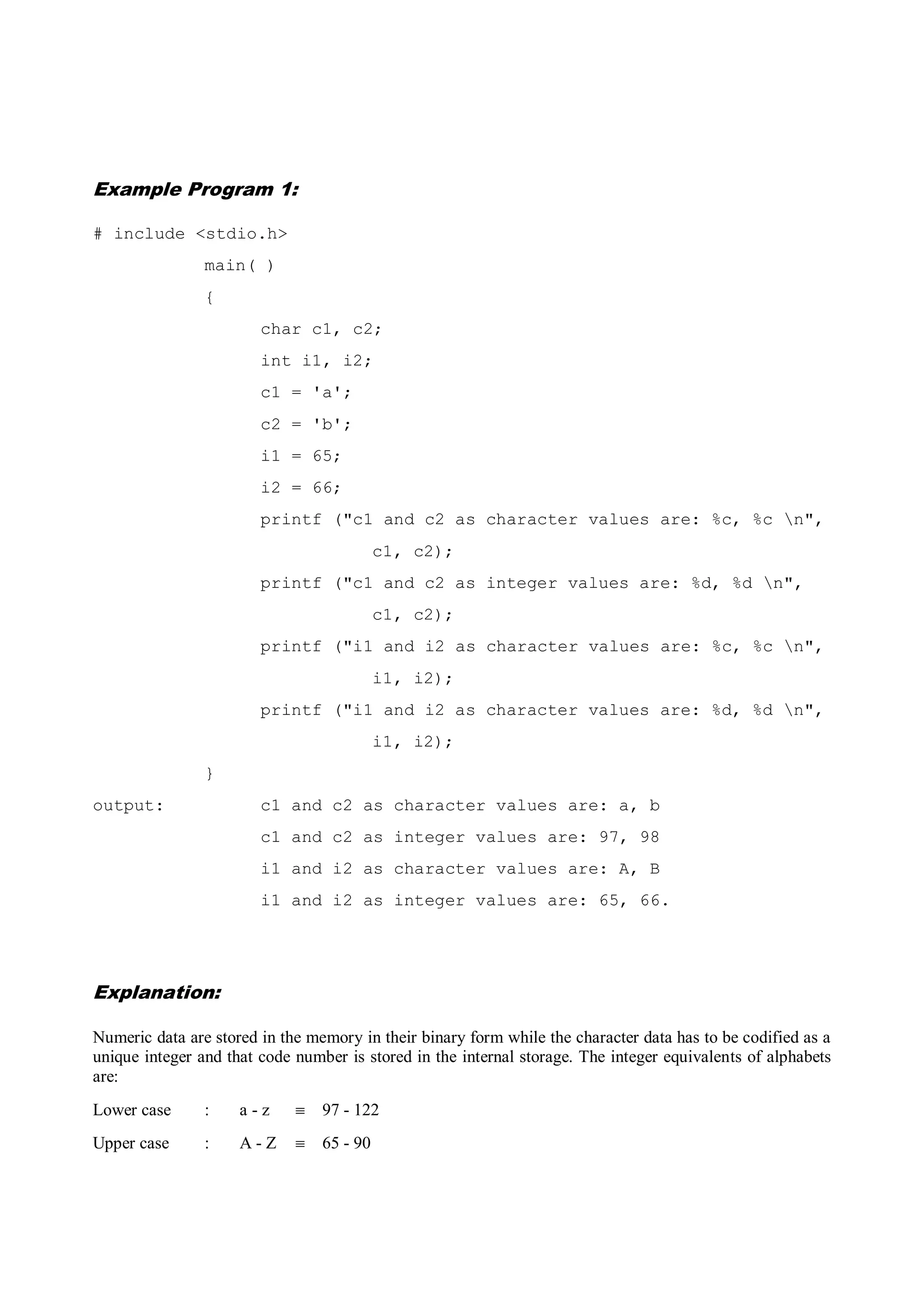 Example Program 1:
# include <stdio.h>
main( )
{
char c1, c2;
int i1, i2;
c1 = 'a';
c2 = 'b';
i1 = 65;
i2 = 66;
printf ("c1 and c2 as character values are: %c, %c n",
c1, c2);
printf ("c1 and c2 as integer values are: %d, %d n",
c1, c2);
printf ("i1 and i2 as character values are: %c, %c n",
i1, i2);
printf ("i1 and i2 as character values are: %d, %d n",
i1, i2);
}
output: c1 and c2 as character values are: a, b
c1 and c2 as integer values are: 97, 98
i1 and i2 as character values are: A, B
i1 and i2 as integer values are: 65, 66.
Explanation:
Numeric data are stored in the memory in their binary form while the character data has to be codified as a
unique integer and that code number is stored in the internal storage. The integer equivalents of alphabets
are:
Lower case : a - z  97 - 122
Upper case : A - Z  65 - 90
 