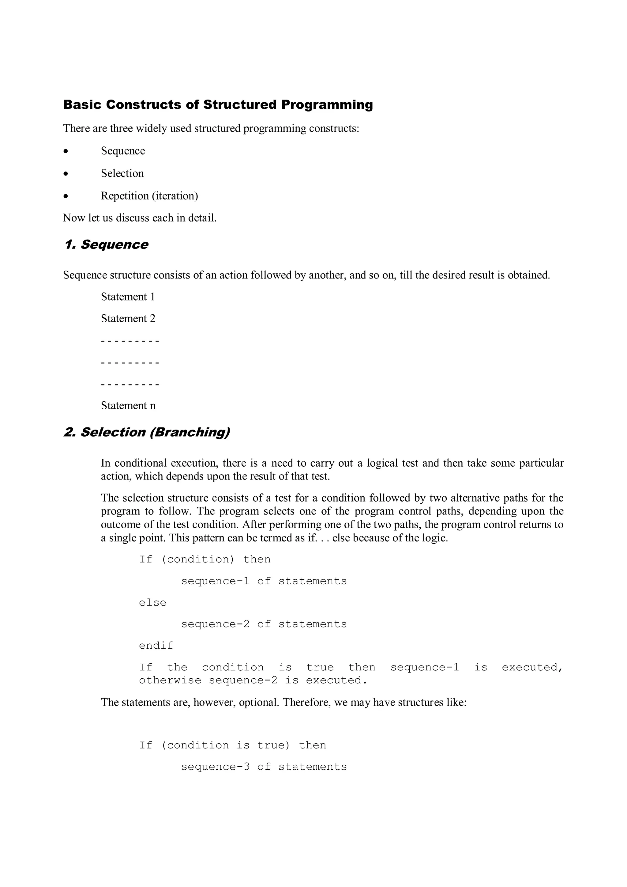 Basic Constructs of Structured Programming
There are three widely used structured programming constructs:
 Sequence
 Selection
 Repetition (iteration)
Now let us discuss each in detail.
1. Sequence
Sequence structure consists of an action followed by another, and so on, till the desired result is obtained.
Statement 1
Statement 2
- - - - - - - - -
- - - - - - - - -
- - - - - - - - -
Statement n
2. Selection (Branching)
In conditional execution, there is a need to carry out a logical test and then take some particular
action, which depends upon the result of that test.
The selection structure consists of a test for a condition followed by two alternative paths for the
program to follow. The program selects one of the program control paths, depending upon the
outcome of the test condition. After performing one of the two paths, the program control returns to
a single point. This pattern can be termed as if. . . else because of the logic.
If (condition) then
sequence-1 of statements
else
sequence-2 of statements
endif
If the condition is true then sequence-1 is executed,
otherwise sequence-2 is executed.
The statements are, however, optional. Therefore, we may have structures like:
If (condition is true) then
sequence-3 of statements
 