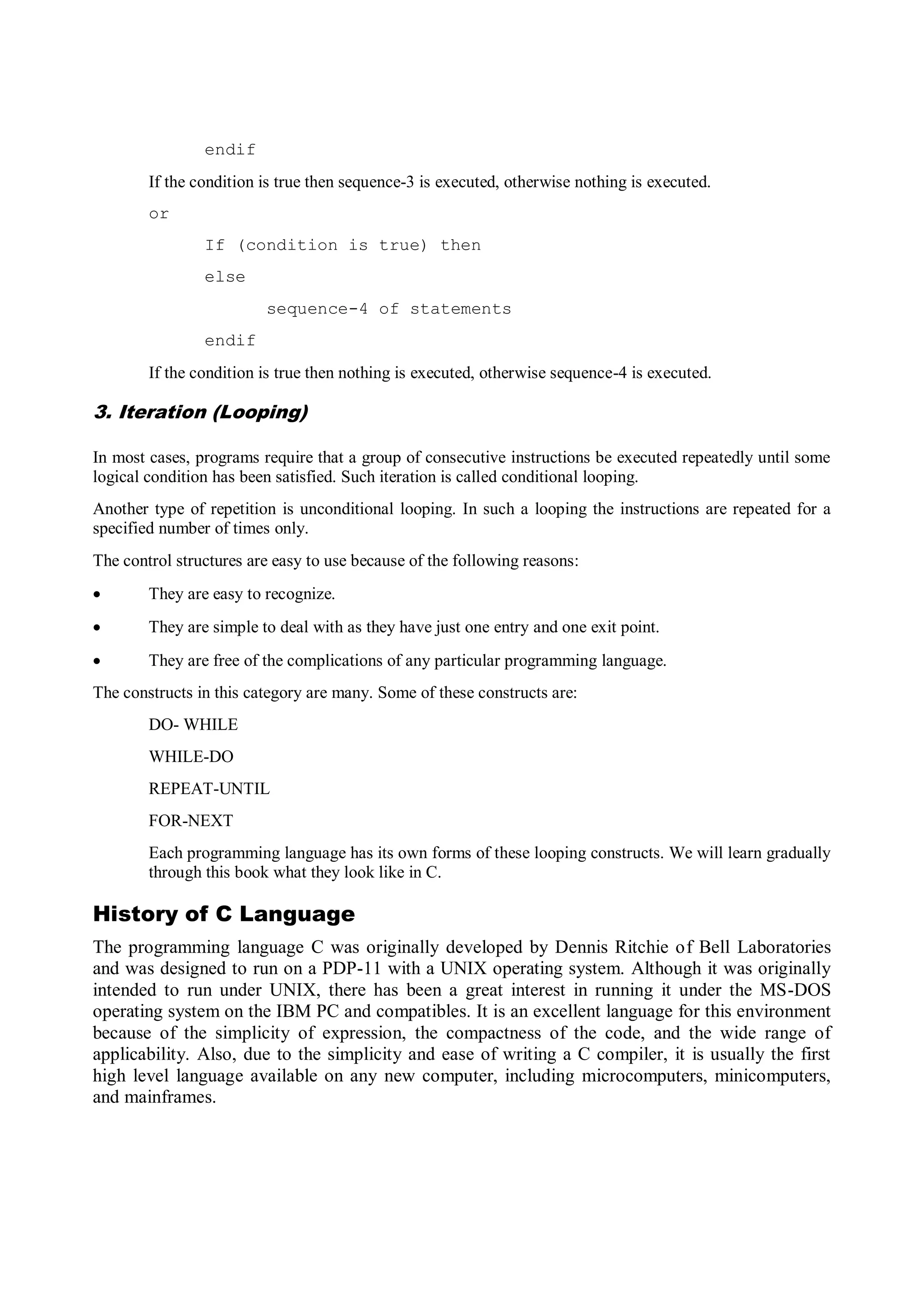 endif
If the condition is true then sequence-3 is executed, otherwise nothing is executed.
or
If (condition is true) then
else
sequence-4 of statements
endif
If the condition is true then nothing is executed, otherwise sequence-4 is executed.
3. Iteration (Looping)
In most cases, programs require that a group of consecutive instructions be executed repeatedly until some
logical condition has been satisfied. Such iteration is called conditional looping.
Another type of repetition is unconditional looping. In such a looping the instructions are repeated for a
specified number of times only.
The control structures are easy to use because of the following reasons:
 They are easy to recognize.
 They are simple to deal with as they have just one entry and one exit point.
 They are free of the complications of any particular programming language.
The constructs in this category are many. Some of these constructs are:
DO- WHILE
WHILE-DO
REPEAT-UNTIL
FOR-NEXT
Each programming language has its own forms of these looping constructs. We will learn gradually
through this book what they look like in C.
History of C Language
The programming language C was originally developed by Dennis Ritchie of Bell Laboratories
and was designed to run on a PDP-11 with a UNIX operating system. Although it was originally
intended to run under UNIX, there has been a great interest in running it under the MS-DOS
operating system on the IBM PC and compatibles. It is an excellent language for this environment
because of the simplicity of expression, the compactness of the code, and the wide range of
applicability. Also, due to the simplicity and ease of writing a C compiler, it is usually the first
high level language available on any new computer, including microcomputers, minicomputers,
and mainframes.
 