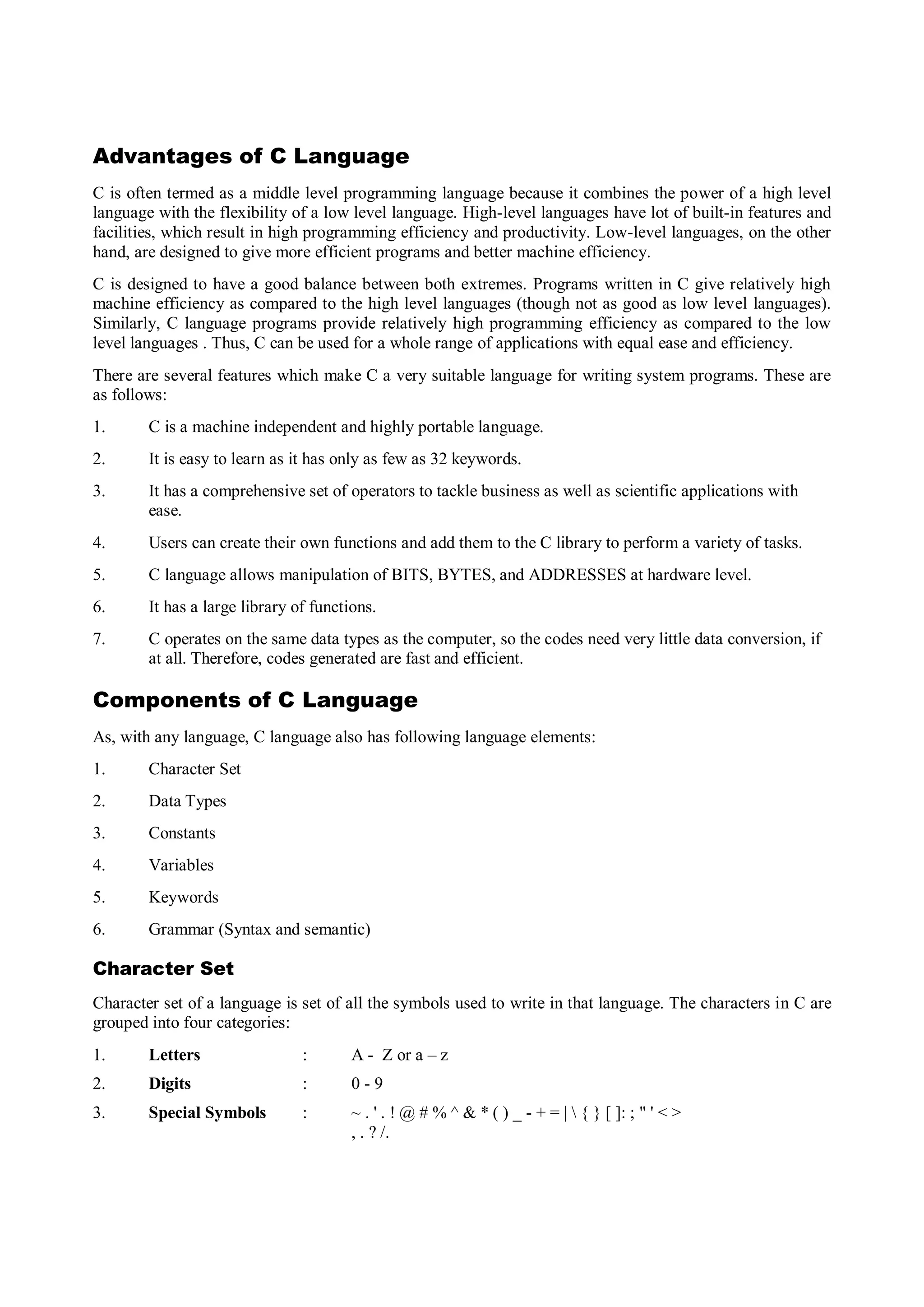 Advantages of C Language
C is often termed as a middle level programming language because it combines the power of a high level
language with the flexibility of a low level language. High-level languages have lot of built-in features and
facilities, which result in high programming efficiency and productivity. Low-level languages, on the other
hand, are designed to give more efficient programs and better machine efficiency.
C is designed to have a good balance between both extremes. Programs written in C give relatively high
machine efficiency as compared to the high level languages (though not as good as low level languages).
Similarly, C language programs provide relatively high programming efficiency as compared to the low
level languages . Thus, C can be used for a whole range of applications with equal ease and efficiency.
There are several features which make C a very suitable language for writing system programs. These are
as follows:
1. C is a machine independent and highly portable language.
2. It is easy to learn as it has only as few as 32 keywords.
3. It has a comprehensive set of operators to tackle business as well as scientific applications with
ease.
4. Users can create their own functions and add them to the C library to perform a variety of tasks.
5. C language allows manipulation of BITS, BYTES, and ADDRESSES at hardware level.
6. It has a large library of functions.
7. C operates on the same data types as the computer, so the codes need very little data conversion, if
at all. Therefore, codes generated are fast and efficient.
Components of C Language
As, with any language, C language also has following language elements:
1. Character Set
2. Data Types
3. Constants
4. Variables
5. Keywords
6. Grammar (Syntax and semantic)
Character Set
Character set of a language is set of all the symbols used to write in that language. The characters in C are
grouped into four categories:
1. Letters : A - Z or a – z
2. Digits : 0 - 9
3. Special Symbols : ~ . ' . ! @ # % ^ & * ( ) _ - + = |  { } [ ]: ; " ' < >
, . ? /.
 