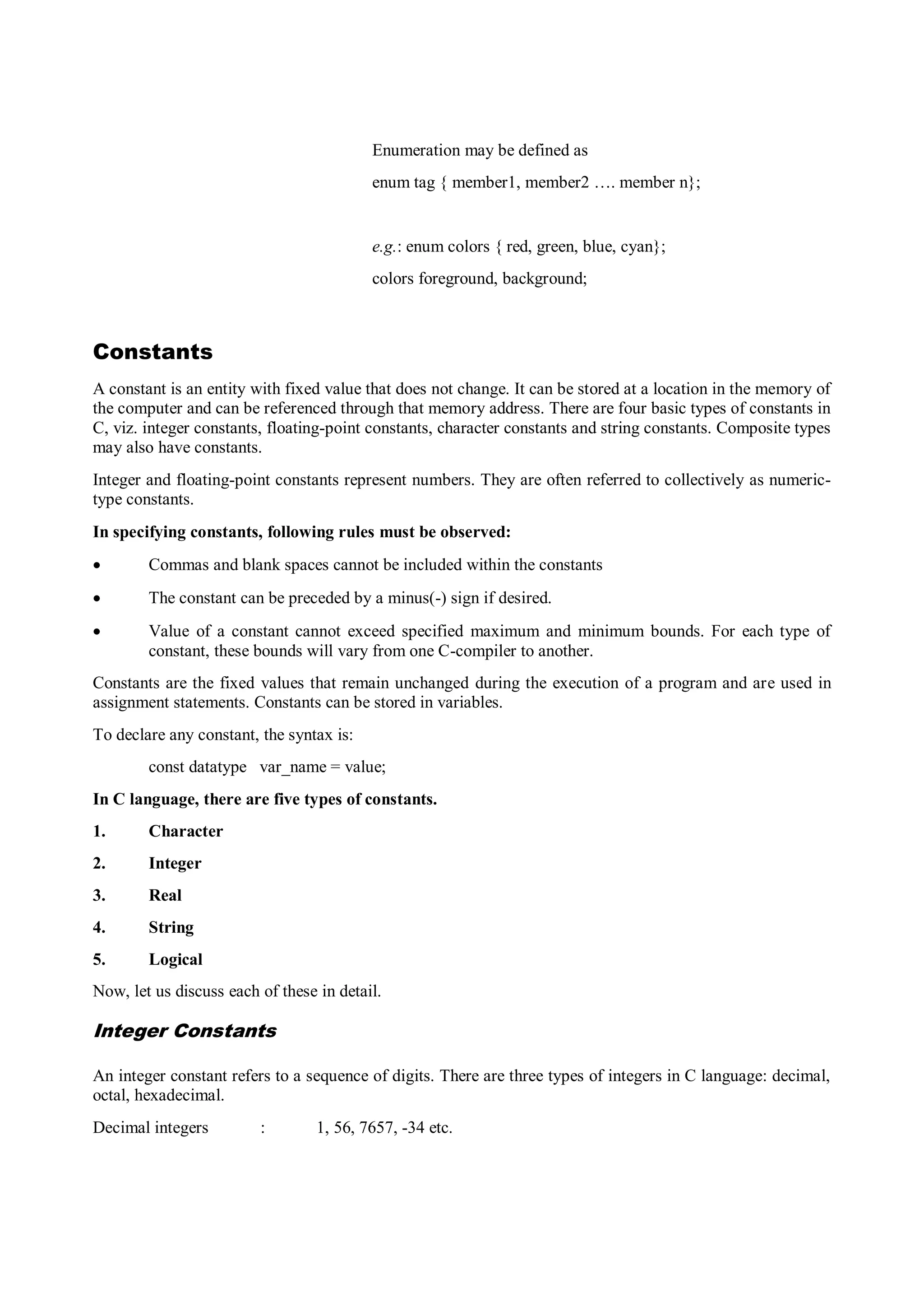 Enumeration may be defined as
enum tag { member1, member2 …. member n};
e.g.: enum colors { red, green, blue, cyan};
colors foreground, background;
Constants
A constant is an entity with fixed value that does not change. It can be stored at a location in the memory of
the computer and can be referenced through that memory address. There are four basic types of constants in
C, viz. integer constants, floating-point constants, character constants and string constants. Composite types
may also have constants.
Integer and floating-point constants represent numbers. They are often referred to collectively as numeric-
type constants.
In specifying constants, following rules must be observed:
 Commas and blank spaces cannot be included within the constants
 The constant can be preceded by a minus(-) sign if desired.
 Value of a constant cannot exceed specified maximum and minimum bounds. For each type of
constant, these bounds will vary from one C-compiler to another.
Constants are the fixed values that remain unchanged during the execution of a program and are used in
assignment statements. Constants can be stored in variables.
To declare any constant, the syntax is:
const datatype var_name = value;
In C language, there are five types of constants.
1. Character
2. Integer
3. Real
4. String
5. Logical
Now, let us discuss each of these in detail.
Integer Constants
An integer constant refers to a sequence of digits. There are three types of integers in C language: decimal,
octal, hexadecimal.
Decimal integers : 1, 56, 7657, -34 etc.
 