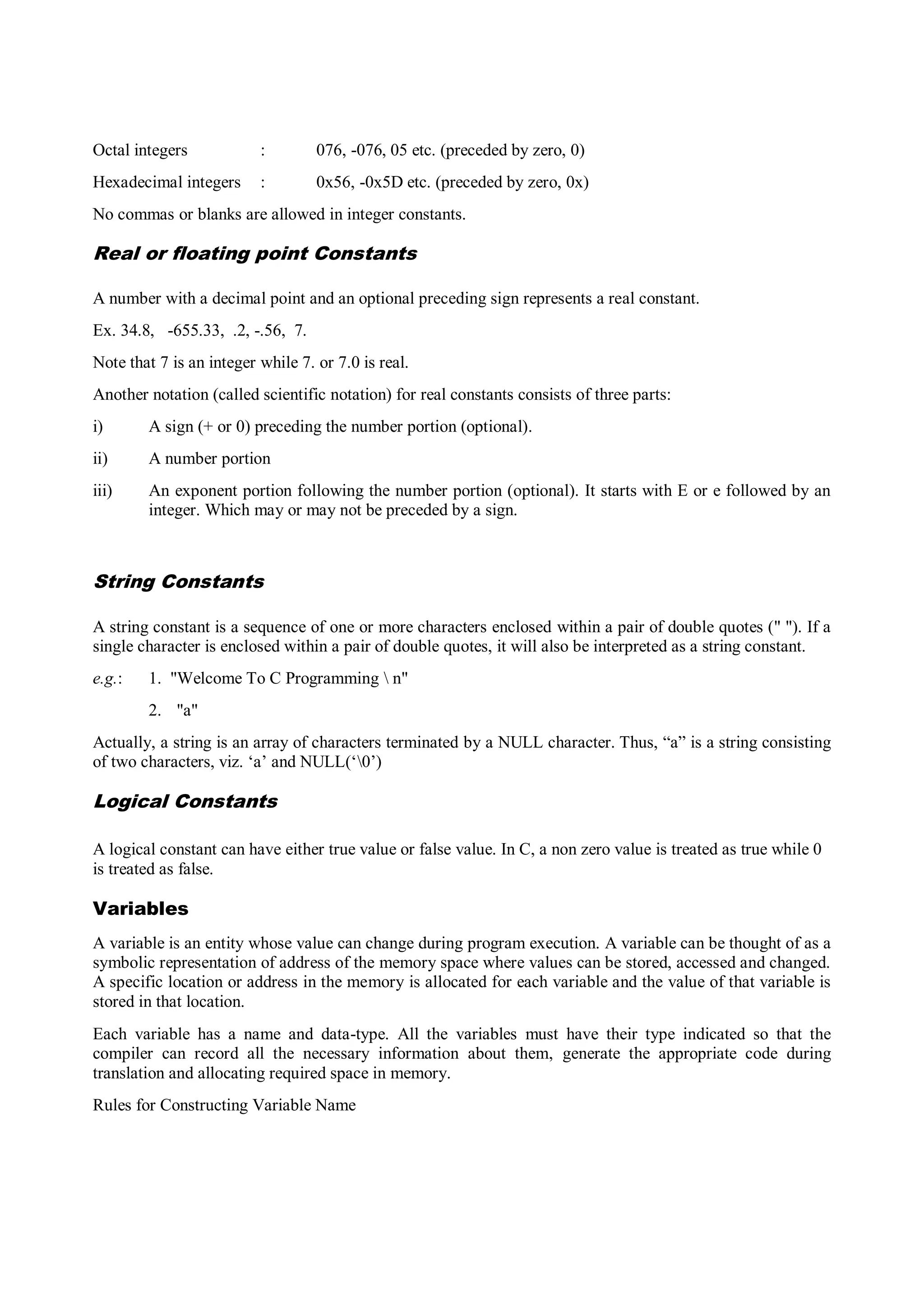 Octal integers : 076, -076, 05 etc. (preceded by zero, 0)
Hexadecimal integers : 0x56, -0x5D etc. (preceded by zero, 0x)
No commas or blanks are allowed in integer constants.
Real or floating point Constants
A number with a decimal point and an optional preceding sign represents a real constant.
Ex. 34.8, -655.33, .2, -.56, 7.
Note that 7 is an integer while 7. or 7.0 is real.
Another notation (called scientific notation) for real constants consists of three parts:
i) A sign (+ or 0) preceding the number portion (optional).
ii) A number portion
iii) An exponent portion following the number portion (optional). It starts with E or e followed by an
integer. Which may or may not be preceded by a sign.
String Constants
A string constant is a sequence of one or more characters enclosed within a pair of double quotes (" "). If a
single character is enclosed within a pair of double quotes, it will also be interpreted as a string constant.
e.g.: 1. "Welcome To C Programming  n"
2. "a"
Actually, a string is an array of characters terminated by a NULL character. Thus, “a” is a string consisting
of two characters, viz. „a‟ and NULL(„0‟)
Logical Constants
A logical constant can have either true value or false value. In C, a non zero value is treated as true while 0
is treated as false.
Variables
A variable is an entity whose value can change during program execution. A variable can be thought of as a
symbolic representation of address of the memory space where values can be stored, accessed and changed.
A specific location or address in the memory is allocated for each variable and the value of that variable is
stored in that location.
Each variable has a name and data-type. All the variables must have their type indicated so that the
compiler can record all the necessary information about them, generate the appropriate code during
translation and allocating required space in memory.
Rules for Constructing Variable Name
 